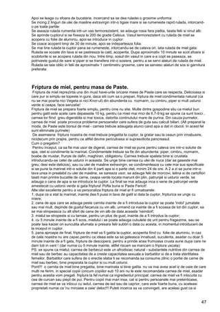 47
Apoi se leaga cu sfoara de bucatarie, incercand sa se dea ruladei o grosime uniforma:
Se incing 2 linguri de ulei de masline extravirgin intr-o tigaie mare si se rumeneste rapid rulada, intorcand-
o pe toate partile:
Se aseaza rulada rumenita intr-un vas termorezistent, se adauga rosia fara pielita, taiata felii si vinul alb:
Se aprinde cuptorul si se fixeaza la 200 de grade Celsius. Vasul termorezistent cu rulada de miel se
acopera cu folie de aluminiu, apoi se introduce in cuptor:
Se coace acoperit timp de 30 de minute, apoi se indeparteaza folia:
Se mai tine rulada la cuptor pana se rumeneste, intorcandu-se de cateva ori. Iata rulada de miel gata:
Rulada se scoate din tava si se pastreaza la cald, acoperita. Dupa aproximativ 10 minute se scot sfoara si
scobitorile si se acopera rulada din nou. Intre timp, sosul din vasul in care s-a copt se paseaza, se
potriveste gustul de sare si piper si se transfera intr-o sosiera, pentru a se servi alaturi de rulada de miel.
Rulada se taie oblic in felii de aproximativ 1 centimetru grosime, care se servesc alaturi de sos si garnitura
preferata:
Friptura de miel, pentru masa de Paste.
Friptura de miel reprezinta una din must have-urile oricarei mese de Paste care se respecta. Delicioasa si
care pur si simplu se topeste in gura, daca stii cum sa o prepari, friptura de miel condimentata natural (ca
nu se mai poarta nici Vegeta si nici Knor-ul) din abundenta cu rozmarin, cu cimbru, piper si mult usturoi
verde si ceapa, face senzatie!
Friptura de miel se prepara foarte simplu, pentru cine nu stie. Multe dintre gospodine stiu ca mielul bun
pentru gatit este acela care depaseste 10 kg, pentru ca mieii mai mici de 6,7-9 kg se spune ca sunt toxici ,
carnea lor fiind greu digerabila si mai toxica, datorita continutului mare de purina. Din cauza purinelor,
carnea de miel poate provoca probleme persoanelor care sufera de guta sau calculi biliari. (Alt preparat la
moda, de Paste este borsul de miel - carnea trebuie adaugata atunci cand apa a dat in clocot. In acest fel
sunt eliminate purinele)
De asemeena friptura noastra de miel trebuie pregatita la cuptor, la gratar sau la ceaun prin innabusire,
nicidecum prin prajire, pentru ca altfel devine periculoasa si suprasolicita pancreasul.
Cum o pregatim?
Pentru inceput, ca sa fie mai usor de digerat, carnea de miel se pune pentru cateva ore intr-o solutie de
apa, otet si condimente la marinat. Condimentele trebuie sa fie din abundenta: piper, cimbru, rozmarin,
boabe de mustar, frunze de dafin, maghiran, obligatoriu. Carnea trebuie spalata bine si crustata
introducandu-se catei de usturoi in aceasta. Se unge bine carnea cu ulei de nuca (dar se gaseste mai
greu, desi este delicios), sau cu ulei de masline extravirgin, se condimenteaza cu cele mai sus specificate
si se pune la marinat intr-o solutie din 4 parti apa si o parte otet, minim 24 de ore. A 2 a zi se pune intr-o
tava unsa in prealabil cu ulei de masline, se sareaza usor, se adauga felii de morcovi, telina si de cartofiori
taiati mari printre bucatile de carne, ceapa verde tocata marunt din plin, patrunjel si usturoi verde, se
adauga o cana de apa si se introduce la cuptor. La final se mai adauga inca o serie de patrunjel verde
amestecat cu ustoroi verde si gata friptura! Pofta buna si Paste Fericit!
Alte idei excelente pentru a va personaliza friptura de miel ar fi urmatoarele:
1. dupa ce a stat la marinat, inainte dea fi pusa in tava de gatit si data la cuptor, fripturica se unge cu
miere;
2. cana de apa care se adauga peste carnita inainte de a fi introdusa la cuptor se poate 'indoi' jumatate
sau mai mult, depinde de gustul fiecaruia cu vin alb, urmand ca inainte de a fi scoasa de tot din cuptor, sa
se mai stropeasca cu alt sfert de cana de vin alb de data aceasta 'neindoit';
3. mielul se stropeste si cu lamaie, pentru un plus de gust, inainte de a fi introdus la cuptor;
4. cu 5 minute inainte de a fi scos, mielului i se poate adauga cubulete de unt pentru fragezime, sau se
poate taia kaizer ori sunculita afumata si presara felii subtiri o data cu acesta, in momentul introducerii de
la inceput in cuptor.
5. pana aproape de final, friptura de miel va fi gatita la cuptor, acoperita fiind cu folie de aluminiu, in caz
de oala noastra nu are capac,pentru ca ideea este sa se gateasca innabusit, suculenta, asadar cu doar 5
minute inainte de a fi gata, friptura de descopera, pentru a prinde acea frumoasa crusta aurie dupa care ne
dam toti in vant ! (dar numai cu 5 minute inainte, altfel riscam sa mancam o friptura uscata)
PS: se spune ca mielul, carnea de berbecut este un afrodisiac natural - substantele nutritive din carnea de
miel sau de berbec au capacitatea de a creste capacitatea sexuala a barbatilor si de a trata sterilitatea
femeilor. Barbatilor care sufera de o erectie slaba li se recomanda sa consume zilnic o portie de carne de
miel sau berbec, bine preparata la cuptor si cu mult usturoi.
Pont!!! o carnita de miel bine pregatita, bine marinata si bine gatita nu va mai avea acel iz de oaie de care
multi ne ferim, in special copiii (oricum copiilor sub 10 ani nu le este recomandata carnea de miel, asadar
pentru acestia vom pregati friptura la fel numai ca ingredientul principal: carnea de miel va fi inlocuita cu
cea de curcan sau piept de pui. Pentru copiii mai mari insa, cat si pentru persoanele mai pretentioase,
carnea de miel se va inlocui cu iedul, carnea de ied sau de caprior, care este foarte buna, cu aceleasi
proprietati numai ca 'nu miroase a oaie' deloc!!! Puteti incerca sa va convingeti, are acelasi gust ca si
 