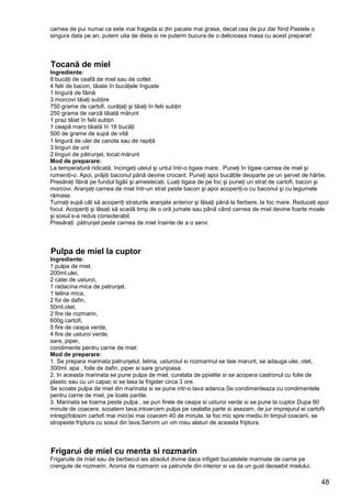 48
carnea de pui numai ca este mai frageda si din pacate mai grasa, decat cea de pui dar fiind Pastele o
singura data pe an, putem uita de dieta si ne puterm bucura de o delicioasa masa cu acest preparat!
Tocană de miel
Ingrediente:
8 bucăţi de ceafă de miel sau de cotlet
4 felii de bacon, tăiate în bucăţele înguste
1 lingură de făină
3 morcovi tăiaţi subţire
750 grame de cartofi, curăţaţi şi tăiaţi în felii subţiri
250 grame de varză tăiată mărunt
1 praz tăiat în felii subţiri
1 ceapă maro tăiată în 16 bucăţi
500 de grame de supă de vită
1 lingură de ulei de canola sau de rapiță
3 linguri de unt
2 linguri de pătrunjel, tocat mărunt
Mod de preparare:
La temperatură ridicată, încingeţi uleiul şi untul într-o tigaie mare. Puneţi în tigaie carnea de miel şi
rumeniţi-o. Apoi, prăjiţi baconul până devine crocant. Puneţi apoi bucățile deoparte pe un şervet de hârtie.
Presăraţi făină pe fundul tigăii şi amestecaţi. Luaţi tigaia de pe foc şi puneţi un strat de cartofi, bacon şi
morcovi. Aranjaţi carnea de miel într-un strat peste bacon şi apoi acoperiţi-o cu baconul şi cu legumele
rămase.
Turnaţi supă cât să acoperiţi straturile aranjate anterior şi lăsaţi până la fierbere, la foc mare. Reduceţi apoi
focul. Acoperiţi şi lăsaţi să scadă timp de o oră jumate sau până când carnea de miel devine foarte moale
şi sosul s-a redus considerabil.
Presăraţi pătrunjel peste carnea de miel înainte de a o servi.
Pulpa de miel la cuptor
Ingrediente:
1 pulpa de miel,
200ml.ulei,
2 catei de usturoi,
1 radacina mica de patrunjel,
1 telina mica,
2 foi de dafin,
50ml.otet,
2 fire de rozmarin,
600g.cartofi,
5 fire de ceapa verde,
4 fire de usturoi verde,
sare, piper,
condimente pentru carne de miel;
Mod de preparare:
1. Se prepara marinata:patrunjelul, telina, usturoiul si rozmarinul se taie marunt, se adauga ulei, otet,
300ml. apa , foile de dafin, piper si sare grunjoasa.
2. In aceasta marinata se pune pulpa de miel, curatata de ppielite si se acopera castronul cu folie de
plastic sau cu un capac si se lasa la frigider circa 3 ore.
Se scoate pulpa de miel din marinata si se pune intr-o tava adanca.Se condimenteaza cu condimentele
pentru carne de miel, pe toate partile.
3. Marinata se toarna peste pulpa , se pun firele de ceapa si usturoi verde si se pune la cuptor.Dupa 80
minute de coacere, scoatem tava,intoarcem pulpa pe cealalta parte si asezam, de jur imprejurul ei cartofii
intregi(folosim cartofi mai mici)si mai coacem 40 de minute, la foc mic spre mediu.In timpul coacerii, se
stropeste friptura cu sosul din tava.Servim un vin rosu alaturi de aceasta friptura.
Frigarui de miel cu menta si rozmarin
Frigaruile de miel sau de berbecut ies absolut divine daca infigeti bucatelele marinate de carne pe
crengute de rozmarin. Aroma de rozmarin va patrunde din interior si va da un gust deosebit mielului.
 