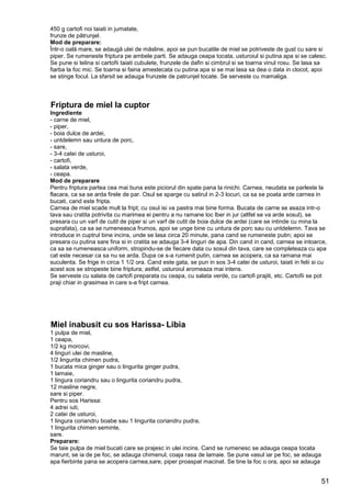 51
450 g cartofi noi taiati in jumatate,
frunze de pătrunjel.
Mod de preparare:
Într-o oală mare, se adaugă ulei de măsline, apoi se pun bucatile de miel se potriveste de gust cu sare si
piper. Se rumeneste friptura pe ambele parti. Se adauga ceapa tocata, usturoiul si putina apa si se calesc.
Se pune si telina si cartofii taiati cubulete, frunzele de dafin si cimbrul si se toarna vinul rosu. Se lasa sa
fiarba la foc mic. Se toarna si faina amestecata cu putina apa si se mai lasa sa dea o data in clocot, apoi
se stinge focul. La sfarsit se adauga frunzele de patrunjel tocate. Se serveste cu mamaliga.
Friptura de miel la cuptor
Ingrediente
- carne de miel,
- piper,
- boia dulce de ardei,
- untdelemn sau untura de porc,
- sare,
- 3-4 catei de usturoi,
- cartofi,
- salata verde,
- ceapa.
Mod de preparare
Pentru friptura partea cea mai buna este piciorul din spate pana la rinichi. Carnea, neudata se parleste la
flacara, ca sa se arda firele de par. Osul se sparge cu satirul in 2-3 locuri, ca sa se poata arde carnea in
bucati, cand este fripta.
Carnea de miel scade mult la fript; cu osul isi va pastra mai bine forma. Bucata de carne se asaza intr-o
tava sau cratita potrivita cu marimea ei pentru a nu ramane loc lber in jur (altfel se va arde sosul), se
presara cu un varf de cutit de piper si un varf de cutit de boia dulce de ardei (care se intinde cu mina la
suprafata), ca sa se rumeneasca frumos, apoi se unge bine cu untura de porc sau cu untdelemn. Tava se
introduce in cuptrul bine incins, unde se lasa circa 20 minute, pana cand se rumeneste putin; apoi se
presara cu putina sare fina si in cratita se adauga 3-4 linguri de apa. Din cand in cand, carnea se intoarce,
ca sa se rumeneasca uniform, stropindu-se de fiecare data cu sosul din tava, care se completeaza cu apa
cat este necesar ca sa nu se arda. Dupa ce s-a rumenit putin, carnea se acopera, ca sa ramana mai
suculenta. Se frige in circa 1 1/2 ora. Cand este gata, se pun in sos 3-4 catei de usturoi, taiati in felii si cu
acest sos se stropeste bine friptura; astfel, usturoiul aromeaza mai intens.
Se serveste cu salata de cartofi preparata cu ceapa, cu salata verde, cu cartofi prajiti, etc. Cartofii se pot
praji chiar in grasimea in care s-a fript carnea.
Miel inabusit cu sos Harissa- Libia
1 pulpa de miel,
1 ceapa,
1/2 kg morcovi,
4 linguri ulei de masline,
1/2 lingurita chimen pudra,
1 bucata mica ginger sau o lingurita ginger pudra,
1 lamaie,
1 lingura coriandru sau o lingurita coriandru pudra,
12 masline negre,
sare si piper.
Pentru sos Harissa:
4 adrei iuti,
2 catei de usturoi,
1 lingura coriandru boabe sau 1 lingurita coriandru pudra,
1 lingurita chimen seminte,
sare.
Preparare:
Se taie pulpa de miel bucati care se prajesc in ulei incins. Cand se rumenesc se adauga ceapa tocata
marunt, se ia de pe foc, se adauga chimenul, coaja rasa de lamaie. Se pune vasul iar pe foc, se adauga
apa fierbinte pana se acopera carnea,sare, piper proaspat macinat. Se tine la foc o ora, apoi se adauga
 