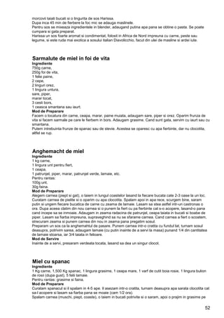 52
morcovii taiati bucati si o lingurita de sos Harissa.
Dupa inca 45 min de fierbere la foc mic se adauga maslinele.
Pentru sos se mixeaza ingredientele in blender, adaugand putina apa pana se obtine o pasta. Se poate
cumpara si gata preparat.
Harissa un sos foarte aromat si condimentat, folosit in Africa de Nord impreuna cu carne, peste sau
legume, si este ruda mai exotica a sosului italian Diavolicchio, facut din ulei de masline si ardei iute.
Sarmalute de miel in foi de vita
Ingrediente
750g carne,
250g foi de vita,
1 felie paine,
2 cepe,
2 linguri orez,
1 lingura untura,
sare, piper,
marar tocat,
3 cesti bors,
1 ceasca smantana sau iaurt.
Mod de Preparare
Facem o tocatura din carne, ceapa, marar, paine muiata, adaugam sare, piper si orez. Oparim frunza de
vita si facem sarmale pe care le fierbem in bors. Adaugam grasime. Cand sunt gata, servim cu iaurt sau cu
smantana.
Putem intrebuinta frunze de spanac sau de stevie. Acestea se oparesc cu apa fierbinte, dar nu clocotita,
altfel se rup.
Anghemacht de miel
Ingrediente
1 kg carne,
1 lingura unt pentru fiert,
1 ceapa,
1 patrunjel, piper, marar, patrunjel verde, lamaie, etc.
Pentru rantas:
100g unt,
30g faina.
Mod de Preparare
Alegem carnea (piept si gat), o taiem in lungul coastelor lasand la fiecare bucata cate 2-3 oase la un loc.
Curatam carnea de pielite si o oparim cu apa clocotita. Spalam apoi in apa rece, scurgem bine, saram
putin si ungem fiecare bucatica de carne cu zeama de lamaie. Lasam sa stea astfel intr-un castronas o
ora. Dupa aceea clatim din nou carnea si o punem la fiert cu pa fierbinte cat s-o acopere, lasand-o pana
cand incepe sa se inmoaie. Adaugam in zeama radacina de patrunjel, ceapa taiata in bucati si boabe de
piper. Lasam sa fiarba impreuna, supraveghind sa nu se sfarame carnea. Cand carnea a fiert o scoatem,
strecuram zeama si punem carnea din nou in zeama pana pregatim sosul.
Preparam un sos ca la anghemahtul de pasare. Punem carnea intr-o cratita cu fundul lat, turnam sosul
deasupra, potrivim sarea, adaugam lamaie (cu putin inainte de a servi la masa) punand 1/4 din cantitatea
de lamaie stoarsa, iar 3/4 taiata in felioare.
Mod de Servire
Inainte de a servi, presaram verdeata tocata, lasand sa dea un singur clocot.
Miel cu spanac
Ingrediente
1 Kg carne, 1,500 Kg spanac, 1 lingura grasime, 1 ceapa mare, 1 varf de cutit boia rosie, 1 lingura bulion
de rosii (dupa gust), 5 felii lamaie.
Pentru rantas: grasime si faina.
Mod de Preparare
Curatam spanacul si il spalam in 4-5 ape. Il asezam intr-o cratita, turnam deasupra apa sarata clocotita cat
sa-l acopere si lasam sa fiarba pana se moaie (cam 1/2 ora).
Spalam carnea (muschi, piept, coaste), o taiem in bucati potrivite si o saram, apoi o prajim in grasime pe
 