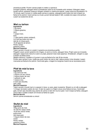 53
amandoua partile. Punem carnea prajita in cratita cu spanacul.
Incingem grasime, adaugam faina si amestecam pana ce se inroseste putin rantasul. Adaugam ceapa
tocata marunt, presaram boiaua si stingem rantasul cu zeama de spanac. Lasan sosul sa clocoteasca 10-
15 minute, apoi il turnam in cratita peste carnea cu spanac, adaugand putin bulion de rosii si lasam sa
fiarba la foc potrivit. Cand carnea s-a muiat, punem lamaie taiata in felii, curatate de coaja si de samburi.
Lasam sa scada bine de tot.
Miel cu tarhon
Ingrediente
1 kg carne,
1 lingura grasime,
sare,
1 ceapa mare,
boia,
1 l apa (pentru strans rantasul),
3-4 rosii sau bulion de rosii,
otet de vin (dupa gust),
15-20 lgaturle de tarhon.
Pentru rantas:
grasime si faina.
Mod de Preparare
Taiem carnea in bucati si o prajim in grasime pe amandoua partile.
Pregatim sosul: punem grasime intr-o tigaie, si cand s-a incins, adaugam faina. Prajim pana se inroseste,
adaugam ceapa tocta marunt si cand s-a prajit, pesaram boia rosie (paprica). Amestecam, stingem cu apa
si lasam sa fiarba sosul.
Alegem tarhonul, il spalam si il punem in sos sa fiarba la foc iute 20 de minute.
Punem apoi carnea in sos, rosiile sau putin bulion de rosii si otet: cateva picaturi (cine doreste). Lasam
mancarea sa fiarba la foc potrivit. Cand este gata, o tragem la marginea masinii sa se racoreasca putin.
Pilaf de miel la tava
Ingrediente
1 kg carne de miel,
1 lingura unt sau untura,
1 lingura bulion de rosii,
1 paharel vin alb,
1 ceasca orez,
2 cesti apa clocotita,
sare, piper.
Mod de Preparare
Taiem carnea in bucati mari si o asezam in tava, cu sare, piper si grasime. Stropim cu vin alb si adaugam
1-2 linguri de bulion subtire de rosii. O dam la cuptor si o frigem ca pe orice friptura la tava. Cand este
gata, turnam apa clocotita (sau zeama de carne) si dam din nou la cuptor. Cum incepe sa fiarba, adaugam
orezul ales si spalat si lasam 25 minute sa fiarba la cuptor.
Mod de Servire
Servim carnea amestecata cu orezul.
Stufat de miel
Ingrediente
750g carne de miel,
75-100 fire ceapa verde,
15-20 fire usturoi verde,
putina boia,
otet dupa gust,
1 lingura bulion de rosii,
marar.
Pentru rantas:
grasime si faina.
Mod de Preparare
 