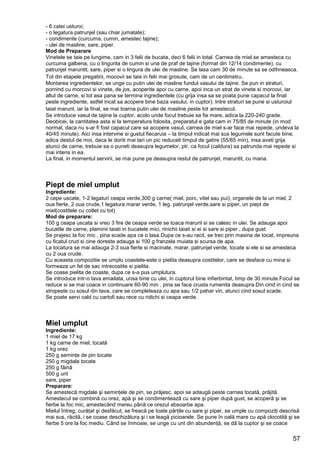57
- 6 catei usturoi;
- o legatura patrunjel (sau chiar jumatate);
- condimente (curcuma, cumin, amestec tajine);
- ulei de masline, sare, piper.
Mod de Preparare
Vinetele se taie pe lungime, cam in 3 felii de bucata, deci 6 felii in total. Carnea de miel se amesteca cu
curcuma galbena, cu o lingurita de cumin si una de praf de tajine (format din 12/14 condimente), cu
patrunjel maruntit, sare, piper si o lingura de ulei de masline. Se lasa cam 30 de minute sa se odihneasca.
Tot din etapele pregatirii, mocovii se taie in felii mai grosute, cam de un centimetru.
Montarea ingredientelor, se unge cu putin ulei de masline fundul vasului de tajine. Se pun in straturi,
pornind cu morcovi si vinete, de jos, acoperite apoi cu carne, apoi inca un strat de vinete si morcovi, iar
altul de carne, si tot asa pana se termina ingredientele (cu grija insa sa se poata pune capacul la final
peste ingrediente, astfel incat sa acopere bine baza vasului, in cuptor). Intre straturi se pune si usturoiul
taiat marunt, iar la final, se mai toarna putin ulei de masline peste tot amestecul.
Se introduce vasul de tajine la cuptor, acolo unde focul trebuie sa fie mare, adica la 220-240 grade.
Deobicei, la cantitatea asta si la temperatura folosita, preparatul e gata cam in 75/85 de minute (in mod
normal, daca nu s-ar fi fost capacul care sa acopere vasul, carnea de miel s-ar face mai repede, undeva la
40/45 minute). Aici insa intervine si gustul fiecaruia – la timpul indicat mai sus legumele sunt facute bine,
adica destul de moi, daca le doriti mai tari un pic reduceti timpul de gatire (55/65 min), insa aveti grija
atunci de carne, trebuie sa o puneti deasupra legumelor, ptr. ca focul (caldura) sa patrunda mai repede si
mai intens in ea.
La final, in momentul servirii, se mai pune pe deasupra restul de patrunjel, maruntit, cu mana.
Piept de miel umplut
Ingrediente:
2 cepe uscate, 1-2 legaturi ceapa verde,300 g carne( miel, porc, vitel sau pui), organele de la un miel, 2
oua fierte, 2 oua crude,1 legatura marar verde, 1 leg. patrunjel verde,sare si piper, un piept de
miel(costitele cu cotlet cu tot)
Mod de preparare:
100 g ceapa uscata si vreo 3 fire de ceapa verde se toaca marunt si se calesc in ulei. Se adauga apoi
bucatile de carne, plaminii taiati in bucatele mici, rinichii taiati si ei si sare si piper , dupa gust.
Se prajesc la foc mic , pina scade apa ce o lasa.Dupa ce s-au racit, se trec prin masina de tocat, impreuna
cu ficatul crud si cine doreste adauga si 100 g franzela muiata si scursa de apa.
La tocatura se mai adauga 2-3 oua fierte si macinate, marar, patrunjel verde, tocate si ele si se amesteca
cu 2 oua crude.
Cu aceasta compozitie se umplu coastele-este o pielita deasupra costitelor, care se desface cu mina si
formeaza un fel de sac intrecostite si pielita.
Se coase pielita de coaste, dupa ce s-a pus umplutura.
Se introduce intr-o tava emailata, unsa bine cu ulei, in cuptorul bine infierbintat, timp de 30 minute.Focul se
reduce si se mai coace in continuare 60-90 min , pina se face crusta rumenita deasupra.Din cind in cind se
stropeste cu sosul din tava, care se completeaza cu apa sau 1/2 pahar vin, atunci cind sosul scade.
Se poate servi cald cu cartofi sau rece cu ridichi si ceapa verde.
Miel umplut
Ingrediente:
1 miel de 17 kg
1 kg carne de miel, tocată
1 kg orez
250 g seminţe de pin tocate
250 g migdale tocate
250 g făină
500 g unt
sare, piper
Preparare:
Se amestecă migdale şi seminţele de pin, se prăjesc, apoi se adaugă peste carnea tocată, prăjită.
Amestecul se combină cu orez, apă şi se condimentează cu sare şi piper după gust, se acoperă şi se
fierbe la foc mic, amestecând mereu până ce orezul absoarbe apa.
Mielul întreg, curăţat şi desfăcut, se freacă pe toate părţile cu sare şi piper, se umple cu compoziţi descrisă
mai sus, răcită, i se coase deschizătura şi i se leagă picioarele. Se pune în oală mare cu apă clocotită şi se
fierbe 5 ore la foc mediu. Când se înmoaie, se unge cu unt din abundenţă, se dă la cuptor şi se coace
 