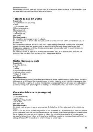 58
până se rumeneşte.
Din lichidul acumulat în tavă, apă şi puţină făină se face un sos. Acesta se fierbe, se condimentează şi se
serveşte alături de mielul garnisit cu pătrunjel şi legume.
Tocanita de oaie din Dublin
Ingrediente:
1,5 kg carne de oaie (sau miel),
4 cepe,
1,5 kg de cartofi rosii,
500 ml supa de carne,
50 grame de unt,
3 linguri de cimbru,
3 fire de patrunjel,
sare, piper
Mod de preparare:
Se curata bine carnea, apoi se taie in cubulete.
Se curata ceapa si se taie in solzi. Se curata cartofii si se taie in rondele subtiri, apoi se taie si untul in
bucatele mici.
Intr-o cratita sub presiune, asaza succesiv untul, ceapa, repartizata egal pe fundul cratitei, un strat de
rondele de cartofi si carnea, apoi acoperiti cu restul de cartofi. Sareaza si pipereaza fiecare strat.
Stropeste cu supa peste continutul din oala, apoi se spala si toaca patrunjelul. Se condimenteaza cu
patrunjelul tocat si cu cimbrul
Se pune totul la fiert, si dupa ce da in clocot, se micsoreaza focul, si se lasat sa fiarba la foc mic cel
putin 21/2 ore, miscand cratita din cand in cand. Se serveste fierbinte.
Saslac (Sashlac cu miel)
Ingrediente:
1 kg pulpa de miel,
5 cepe
1 lamaie,
2 linguri de ulei de masline,
4 catei de usturoi zdrobit,
1 lingura de oregano,
sare, piper
Mod de preparare:
Se razaleste ceapa marunt si se amesteca cu zeama de lamaie, uleioul, usturoiul sarea, piperul si oregano
obtinandu-se un fel de sos. Carnea se taie cuburi ca pentru frigarui si se pun in cratita cu amestecul si se
lasa o zi in cratita acoperita. In cealalta zi se scoate si se pregatesc frigaruile (o bucata carne o buc ceapa
si tot asa) si se pune la gratar ungandu-se tot timpul cu amestecul in care a fost tinut. Se servesc calde
Carne de miel cu varza (norvegiana)
Ingrediente:
1,5 kg carne de miel,
1 varza mare,
100 gr piper negru boabe,
3 foi de dafin,
sare dupa gust.
Mod de preparare:
Intr-o oala inalta se pune in apa cu sarea carnea. Se fierbe timp de 1 ora si jumatate la foc mijlociu, cu
capac.
Varza se taie mai intai in 2 iar fiecare jumatate se taie la randul ei in 4. Bucatile de varza astfel rezultate se
pun in oala peste carne, se adauga piperul boabe si foile de dafin si se toarna apa clocotita cat sa acopere
varza. Se lasa din nou la fiert la foc mijlociu cu capac, cca. 1 ora, pana cand varza se inmoaie si este
aproape fiarta (atentie, nu trebuie sa fie prea fiarta, astfel incat bucatile de varza sa isi pastreze forma), se
adauga foile de dafin. Se scoate si se condimenteaza cu sare si piper.
 