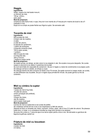 59
Haggis
Ingrediente:
500gr. organe de miel taiate marunt,
un stomac de miel,
100 gr. cimbru,
sare, piper
Mod de preparare:
Umplutura este fiarta incet, in apa, timp de 4 ore inainte de a fi trecuta prin masina de tocat si de a fi
indesata in mat.
Dupa ce s-a umplu se poate fierbe sau frige la cuptor. Se serveste cald.
Tocanita de miel
Ingrediente:
800 g pulpa de miel,
4 linguri ulei de masline,
3 cepe,
2 catei de usturoi,
8 capsule de cardamom,
1 baton de sortisoara,
2 lingurite coriandru pisat,
150 g caise uscate,
1 anason,
500 ml supa de miel,
2-3 lingurite otet,
300 g morcovi,
1 legatura ceapa verde
Mod de preparare:
Se spala carnea, se sterge, se taie cuburi si se prajeste in ulei. Se scoate si se pune deoparte. Se curata
ceapa si usturoiul si se calesc in grasimea de la prajit.
Se scot semintele din capsulele de cardamom. Se pun in tigaie cu restul de condimente si se prajesc putin.
Se adauga carnea si caisele, se stinge cu supa.
Se adauga esenta de otet si tocana se fierbe circa 70 minute. Se spala morcovii si ceapa verde, se curata,
se taie betisoare sau bucatele. Se pun in tigaie dupa primele 60 minute. Se poate garnisi su fire de
coriandru.
Miel cu cimbru la cuptor
Ingrediente:
1 pulpa de miel (2 kg miel),
10 catei de usturoi,
cimbru proaspat (de preferat),
rozmarin,
3 linguri de miere,
ulei de masline,
sare si piper dupa gust
Mod de preparare:
Carnea de miel se spala bine si se curata de pielite;
Se cresteaza carnea din loc in loc si se impaneaza cu felii de usturoi;
Separat se face un amestec din miere, rozmarin, cimbru, piper, ulei si inca 2-3 catei de usturoi. Se piseaza
toate bine, in mojar, si cu amestecul rezultat se unge bine carnea si se sareaza;
Se pune intr-o tava cu 1 cana de apa si se da la cuptor pentru circa o ora. Se serveste cu garnitura de
legume la grill sau cartofi noi
Friptura de miel cu lesustean
Ingrediente:
2 pulpe de miel;
2-3 teline;
 