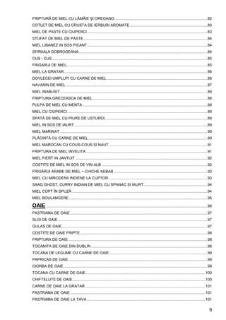 6
FRIPTURĂ DE MIEL CU LĂMÂIE ŞI OREGANO.........................................................................................82
COTLET DE MIEL CU CRUSTA DE IERBURI AROMATE ..........................................................................83
MIEL DE PASTE CU CIUPERCI...................................................................................................................83
STUFAT DE MIEL DE PASTE ......................................................................................................................84
MIEL LIBANEZ IN SOS PICANT...................................................................................................................84
SFIRIIALA DOBROGEANA...........................................................................................................................84
CUS - CUS ....................................................................................................................................................85
FRIGARUI DE MIEL......................................................................................................................................85
MIEL LA GRATAR.........................................................................................................................................86
DOVLECEI UMPLUTI CU CARNE DE MIEL ................................................................................................86
NAVARIN DE MIEL .......................................................................................................................................87
MIEL INABUSIT.............................................................................................................................................88
FRIPTURA GRECEASCA DE MIEL .............................................................................................................88
PULPA DE MIEL CU MENTA .......................................................................................................................88
MIEL CU CIUPERCI......................................................................................................................................89
SPATĂ DE MIEL CU PIURE DE USTUROI..................................................................................................89
MIEL IN SOS DE IAURT ...............................................................................................................................89
MIEL MARINAT.............................................................................................................................................90
PLĂCINTĂ CU CARNE DE MIEL..................................................................................................................90
MIEL MAROCAN CU COUS-COUS SI NAUT..............................................................................................91
FRIPTURA DE MIEL INVELITA....................................................................................................................91
MIEL FIERT IN JANTUIT ..............................................................................................................................92
COSTITE DE MIEL IN SOS DE VIN ALB .....................................................................................................92
FRIGĂRUI ARABE DE MIEL ~ CHICHE KEBAB .........................................................................................93
MIEL CU MIRODENII INDIENE LA CUPTOR ..............................................................................................93
SAAG GHOST, CURRY INDIAN DE MIEL CU SPANAC SI IAURT.............................................................94
MIEL COPT ÎN SPUZĂ .................................................................................................................................94
MIEL BOULANGERE ....................................................................................................................................95
OAIE ..........................................................................................................................................................96
PASTRAMA DE OAIE ...................................................................................................................................97
SLOI DE OAIE...............................................................................................................................................97
GULAS DE OAIE...........................................................................................................................................97
COSTITE DE OAIE FRIPTE .........................................................................................................................98
FRIPTURA DE OAIE.....................................................................................................................................98
TOCANITA DE OAIE DIN DUBLIN ...............................................................................................................98
TOCANA DE LEGUME CU CARNE DE OAIE..............................................................................................99
PAPRICAS DE OAIE.....................................................................................................................................99
CIORBA DE OAIE .........................................................................................................................................99
TOCANA CU CARNE DE OAIE..................................................................................................................100
CHIFTELUTE DE OAIE...............................................................................................................................100
CARNE DE OAIE LA GRATAR...................................................................................................................101
PASTRAMA DE OAIE .................................................................................................................................101
PASTRAMA DE OAIE LA TAVA .................................................................................................................101
 