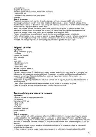 60
funze de telina;
2 legaturi de leustean;
mirodenii: piper, usturoi, cimbru, foi de dafin, nucsoara;
1 cana cu vin alb;
1 lingura cu otet balsamic (doar din acesta);
sare;ulei.
Mod de preparare:
Pregateste carnea de miel – curat-o de pielite, sareaz-o si freac-o cu usturoi (2-3 catei zdrobiti).
Separat, pregateste un ceai din vin si toate mirodeniile de mai sus, pe care il incalzesti cat sa poti tine
degetul in sos. Lasa sa se decanteze o ora. Trage intr-o seringa aproximativ 30 ml din vinul aromatizat si
injecteaza sucul in pulpele de miel din loc in loc.
Restul mirodeniilor, sucul si pulpele de miel pune-le intr-o punga si lasa-le sa stea doua ore la rece.
Rastoarna totul intr-o tava, pune ulei si da-l la cupor, nu inainte de a adauga in sosul respectiv doua
legaturi de leusean intregi (doar pentru aroma speciala, le vei scoate la final).
Friptura este delicioasa si daca folosesti coaste de miel, iar modul de preparare este identic.
Fierbe telina, in coaja, in apa cu sare, la foc mic, cu capac. Dupa ce fierbe, curat-o si fa din ea un piure
clasic, cu unt si lapte (fierbinte), sare, nucsoara si frunza de telina, foarte fin taiata. Pentru un gust
deosebit, poti adauga in piureul de telina 2 linguri cu smantana grasa si mai putin lapte.
Frigarui de miel
Ingrediente
300 gr carne miel (pulpa)
1/2 lamaie
4 linguri ulei masline
3 fire patrunjel
chili
sare, piper
1/2 ardei rosu mare
1 ardei verde
1 ceapa mica rosie
Bucati: 5 frigarui; Portii: 2
Mod de preparare:
Carnea o taiem cubulete. O condimentam cu sare si piper, apoi stropim cu sucul de la 1/2 lamaie si ulei.
Adaugam si chili dupa gust si patrunjelul tocat. Amestecam cu mainile, astfel incat cuburile sa fie bine
acoperite cu marinata. Acoperim bolul cu folie si dam la frigider pentru minim 1 ora, maxim 1 zi.
Legumele le taiem felii patrate.
Pe tepusele de frigarui puneti altenativ cuburi de carne si felii de legume; eu am pus 6 bucati de carne la
fiecare frigaruie.
* daca folositi frigarui de lemn sa le tineti jumatate de ora in apa sa nu se arda pe gratar
Frigeti pe gratar pe ambele parti pana carnea e rumena. Serviti cu tzatziki.
Tocana de legume cu carne de oaie
Ingrediente:
1/2 carne de oaie nu prea grasa sau miel,
200 g ceapa,
3 ardei grasi (300 g ),
1/2 kg cartofi,
1/2 kg rosii,
piper, boia,
untdelemn, patrunjel,
o foaie de dafin,
sare.
Mod de preparare:
1) Ceapa taiata in felii subtiri, se caleste la foc mic, in 50 ml untdelemn, impreuna cu o lingurita rasa de
sare (ca sa se lase mai repede apa) pina cind scade apa ce o lasa si devine lucioasa (cca 10 minute).
2) Se adauga 1/2 lingurita cu boia de ardei, se amesteca de 2 ori si imediat se pune carnea taiata in bucati
mici care se amesteca, 2 minute, pina cind se coaguleaza la suprafata; apoi, totul se stinge cu 200 ml apa
fierbinte.
3) Se lasa sa fiarba la foc mic, acoperite, amestecind mai des, ca sa nu se arda ceapa, si completind
lichidul, cind acesta scade.
4) Daca pe parcurs se arde ceapa, nu se mai pune apa, ci se schimba mincarea in alta cratita, altfel
 