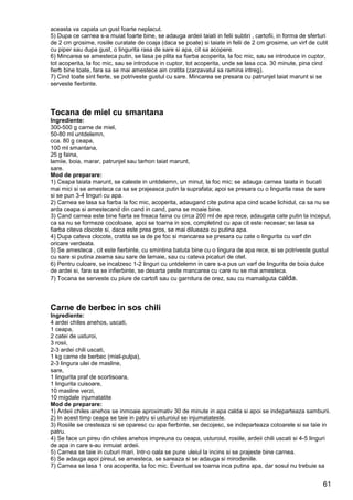 61
aceasta va capata un gust foarte neplacut.
5) Dupa ce carnea s-a muiat foarte bine, se adauga ardeii taiati in felii subtiri , cartofii, in forma de sferturi
de 2 cm grosime, rosiile curatate de coaja (daca se poate) si taiate in felii de 2 cm grosime, un virf de cutit
cu piper sau dupa gust, o lingurita rasa de sare si apa, cit sa acopere.
6) Mincarea se amesteca putin, se lasa pe plita sa fiarba acoperita, la foc mic, sau se introduce in cuptor,
tot acoperita, la foc mic, sau se introduce in cuptor, tot acoperita, unde se lasa cca. 30 minute, pina cind
fierb bine toate, fara sa se mai amestece ain cratita (zarzavatul sa ramina intreg).
7) Cind toate sint fierte, se potriveste gustul cu sare. Mincarea se presara cu patrunjel taiat marunt si se
serveste fierbinte.
Tocana de miel cu smantana
Ingrediente:
300-500 g carne de miel,
50-80 ml untdelemn,
cca. 80 g ceapa,
100 ml smantana,
25 g faina,
lamiie, boia, marar, patrunjel sau tarhon taiat marunt,
sare.
Mod de preparare:
1) Ceapa taiata marunt, se caleste in untdelemn, un minut, la foc mic; se adauga carnea taiata in bucati
mai mici si se amesteca ca sa se prajeasca putin la suprafata; apoi se presara cu o lingurita rasa de sare
si se pun 3-4 linguri cu apa.
2) Carnea se lasa sa fiarba la foc mic, acoperita, adaugand cite putina apa cind scade lichidul, ca sa nu se
arda ceapa si amestecand din cand in cand, pana se moaie bine.
3) Cand carnea este bine fiarta se freaca faina cu circa 200 ml de apa rece, adaugata cate putin la inceput,
ca sa nu se formeze cocoloase, apoi se toarna in sos, completind cu apa cit este necesar; se lasa sa
fiarba citeva clocote si, daca este prea gros, se mai dilueaza cu putina apa.
4) Dupa cateva clocote, cratita se ia de pe foc si mancarea se presara cu cate o lingurita cu varf din
oricare verdeata.
5) Se amesteca , cit este fierbinte, cu smintina batuta bine cu o lingura de apa rece, si se potriveste gustul
cu sare si putina zeama sau sare de lamaie, sau cu cateva picaturi de otet.
6) Pentru culoare, se incalzesc 1-2 linguri cu untdelemn in care s-a pus un varf de lingurita de boia dulce
de ardei si, fara sa se infierbinte, se desarta peste mancarea cu care nu se mai amesteca.
7) Tocana se serveste cu piure de cartofi sau cu garnitura de orez, sau cu mamaliguta calda.
Carne de berbec in sos chili
Ingrediente:
4 ardei chiles anehos, uscati,
1 ceapa,
2 catei de usturoi,
3 rosii,
2-3 ardei chili uscati,
1 kg carne de berbec (miel-pulpa),
2-3 lingura ulei de masline,
sare,
1 lingurita praf de scortisoara,
1 lingurita cuisoare,
10 masline verzi,
10 migdale injumatatite
Mod de preparare:
1) Ardeii chiles anehos se inmoaie aproximativ 30 de minute in apa calda si apoi se indeparteaza samburii.
2) In acest timp ceapa se taie in patru si usturoiul se injumatateste.
3) Rosiile se cresteaza si se oparesc cu apa fierbinte, se decojesc, se indeparteaza cotoarele si se taie in
patru.
4) Se face un pireu din chiles anehos impreuna cu ceapa, usturoiul, rosiile, ardeii chili uscati si 4-5 linguri
de apa in care s-au inmuiat ardeii.
5) Carnea se taie in cuburi mari. Intr-o oala se pune uleiul la incins si se prajeste bine carnea.
6) Se adauga apoi pireul, se amesteca, se sareaza si se adauga si mirodeniile.
7) Carnea se lasa 1 ora acoperita, la foc mic. Eventual se toarna inca putina apa, dar sosul nu trebuie sa
 