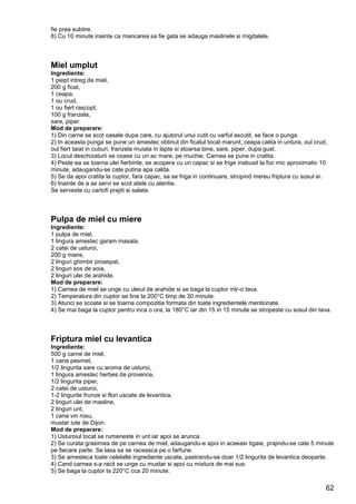 62
fie prea subtire.
8) Cu 10 minute inainte ca mancarea sa fie gata se adauga maslinele si migdalele.
Miel umplut
Ingrediente:
1 piept intreg de miel,
200 g ficat,
1 ceapa,
1 ou crud,
1 ou fiert rascopt,
100 g franzela,
sare, piper.
Mod de preparare:
1) Din carne se scot oasele dupa care, cu ajutorul unui cutit cu varful ascutit, se face o punga.
2) In aceasta punga se pune un amestec obtinut din ficatul tocat marunt, ceapa calita in untura, oul crud,
oul fiert taiat in cuburi, franzela muiata in lapte si stoarsa bine, sare, piper, dupa gust.
3) Locul deschizaturii se coase cu un ac mare, pe muchie. Carnea se pune in cratita.
4) Peste ea se toarna ulei fierbinte, se acopera cu un capac si se frige inabusit la foc mic aproximativ 10
minute, adaugandu-se cate putina apa calda.
5) Se da apoi cratita la cuptor, fara capac, sa se friga in continuare, stropind mereu friptura cu sosul ei.
6) Inainte de a se servi se scot atele cu atentie.
Se serveste cu cartofi prajiti si salata.
Pulpa de miel cu miere
Ingrediente:
1 pulpa de miel,
1 lingura amestec garam masala,
2 catei de usturoi,
200 g miere,
2 linguri ghimbir proaspat,
2 linguri sos de soia,
2 linguri ulei de arahide.
Mod de preparare:
1) Carnea de miel se unge cu uleiul de arahide si se baga la cuptor intr-o tava.
2) Temperatura din cuptor se tine la 200°C timp de 30 minute.
3) Atunci se scoate si se toarna compozitia formata din toate ingredientele mentionate.
4) Se mai baga la cuptor pentru inca o ora, la 180°C iar din 15 in 15 minute se stropeste cu sosul din tava.
Friptura miel cu levantica
Ingrediente:
500 g carne de miel,
1 cana pesmet,
1/2 lingurita sare cu aroma de usturoi,
1 lingura amestec herbes de provence,
1/2 lingurita piper,
2 catei de usturoi,
1-2 lingurite frunze si flori uscate de levantica,
2 linguri ulei de masline,
2 linguri unt,
1 cana vin rosu,
mustar iute de Dijon.
Mod de preparare:
1) Usturoiul tocat se rumeneste in unt iar apoi se arunca.
2) Se curata grasimea de pe carnea de miel, adaugandu-e apoi in aceeasi tigaie, prajindu-se cate 5 minute
pe fiecare parte. Se lasa sa se raceasca pe o farfurie.
3) Se amesteca toate celelalte ingrediente uscate, pastrandu-se doar 1/2 lingurita de levantica deoparte.
4) Cand carnea s-a racit se unge cu mustar si apoi cu mixtura de mai sus.
5) Se baga la cuptor la 220°C cca 20 minute.
 