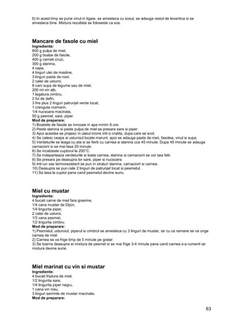 63
6) In acest timp se pune vinul in tigaie, se amesteca cu sosul, se adauga restul de levantica si se
amesteca bine. Mixtura rezultata se foloseste ca sos.
Mancare de fasole cu miel
Ingrediente:
600 g pulpa de miel,
200 g boabe de fasole,
400 g carnati cruzi,
300 g slanina,
4 cepe,
4 linguri ulei de masline,
3 linguri pasta de rosii,
2 catei de usturoi,
8 cani supa de legume sau de miel,
200 ml vin alb,
1 legatura cimbru,
2 foi de dafin,
3 fire plus 2 linguri patrunjel verde tocat,
1 crenguta rozmarin,
1/4 nucsoara macinata,
50 g pesmet, sare, piper.
Mod de preparare:
1) Boabele de fasole se inmoaie in apa minim 6 ore.
2) Peste slanina si peste pulpa de miel se presara sare si piper.
3) Apoi acestea se prajesc in uleiul incins intr-o cratita, dupa care se scot.
4) Se calesc ceapa si usturoiul tocate marunt, apoi se adauga pasta de rosii, fasolea, vinul si supa.
5) Verdeturile se leaga cu ata si se fierb cu carnea si slanina cca 45 minute. Dupa 45 minute se adauga
carnaciorii si se mai lasa 20 minute.
6) Se incalzeste cuptorul la 200°C.
7) Se indeparteaza verdeturile si toata carnea, slanina si carnaciorii se vor taia felii.
8) Se presara pe deasupra lor sare, piper si nucsoara.
9) Intr-un vas termorezistent se pun in straturi slanina, carnaciorii si carnea.
10) Deasupra se pun cele 2 linguri de patrunjel tocat si pesmetul.
11) Se lasa la cuptor pana cand pesmetul devine auriu.
Miel cu mustar
Ingrediente:
4 bucati carne de miel fara grasime,
1/4 cana mustar de Dijon,
1/4 lingurita piper,
2 catei de usturoi,
1/3 cana pesmet,
1/2 lingurita cimbru.
Mod de preparare:
1) Pesmetul, usturoiul, piperul si cimbrul se amesteca cu 3 linguri de mustar, iar cu ce ramane se va unge
carnea de miel.
2) Carnea se va frige timp de 5 minute pe gratar.
3) Se toarna deasupra ei mixtura de pesmet si se mai frige 3-4 minute pana cand carnea s-a rumenit iar
mixtura devine aurie.
Miel marinat cu vin si mustar
Ingrediente:
4 bucati friptura de miel,
1/2 lingurita sare,
1/4 lingurita piper negru,
1 cana vin rosu,
3 linguri seminte de mustar macinate.
Mod de preparare:
 