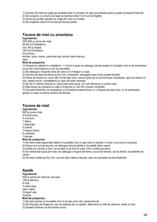 64
1) Carnea de miel se unge pe ambele parti cu mustar iar apoi se presara sare si piper proaspat macinat.
2) Se acopera cu vinul si se lasa la marinat intre 4 si 8 ore la frigider.
3) Cand se scoate carnea se unge din nou cu mustar.
4) Se prajeste cate 5-8 minute pe fiecare parte.
Tocana de miel cu smantana
Ingrediente:
300-500 g carne de miel,
50-80 ml untdelemn,
cca. 80 g ceapa,
100 ml smantana,
25 g faina,
lamaie, boia, marar, patrunjel sau tarhon taiat marunt,
sare.
Mod de preparare:
1) Ceapa se caleste in untdelemn, 1 minut si apoi se adauga carnea taiata in bucatele mici si se amesteca
ca sa se rumeneasca un pic la suprafata.
2) Se adauga o lingurita rasa de sare si 3-4 linguri cu apa.
3) Carnea se lasa sa fiarba la foc mic, acoperita, adaugand apa cand scade lichidul.
4) Faina se freaca cu circa 200 ml de apa rece, avand grija sa nu se formeze cocoloase, apoi se toarna in
sos, peste carne, completand cu apa cat este necesar.
5) Se da in cateva clocote si, daca este prea gros, se mai dilueaza cu putina apa.
6) Mancarea se presara cu cate o lingurita cu varf din oricare verdeata.
7) Cat este fierbinte, se amesteca cu smantana batuta bine cu o lingura de apa rece, si se potriveste
gustul cu sare si putina zeama de lamaie.
Tocana de miel
Ingrediente:
800 g carne miel,
2 bucati praz,
4 morcovi,
1 telina,
1 patrunjel,
5 cartofi,
1 lingura faina,
6 cuisoare,
1 lamaie.
Mod de preparare:
1) Se fierb toate legumele taiate in bucatele mici in apa rece si sarata, in care s-au pus si cuisoare.
2) Dupa ce s-a luat spuma, se adauga carnea taiata in bucatele (fara oase).
3) Indata ce carnea a fiert, se scoate si se tine la cald, intr-o cratita pe aburi.
4) Se strecoara supa prin sita, se adauga o lingura de faina, sucul de lamaie, iar la sfarsit, bucatelele de
carne.
5) Se lasa cratita pe foc mic, sa mai dea cateva clocote, apoi se serveste tocana fierbinte.
Saslik
Ingrediente:
500 g carne de miel sau de oaie,
150 g slanina,
4 rosii,
3 ardei gras,
sare, piper,
3 linguri ulei,
3 lamai.
Mod de preparare:
1) Se taie carnea in bucatele mici si se dau prin ulei, piperandu-le.
2) Se frig apoi pe frigaruie, sau se aseaza pe un gratar, alternand cu felii de slanina, ardei si rosii.
3) Gratarul trebuie sa fie foarte incins.
 