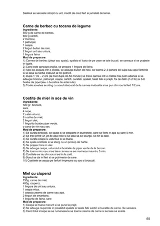 65
Saslikul se serveste stropit cu unt, insotit de orez fiert si jumatati de lamai.
Carne de berbec cu tocana de legume
Ingrediente:
500 g de carne de berbec,
600 g cartofi,
2 morcovi,
1 patrunjel,
1 ceapa,
2 linguri bulion de rosii,
2 linguri unt sau untura,
1 lingura faina
Mod de preparare:
1) Carnea de berbec (piept sau spata), spalata si luata de pe oase se taie bucati, se sareaza si se prajeste
in tigaie.
2) Cand este aproape prajita, se presara 1 lingura de faina.
3) Apoi se aseaza intr-o cratita, se adauga bulion de rosii, se toarna 2-3 pahare de supa sau apa fierbinte
si se lasa sa fiarba inabusit la foc potrivit.
4) Dupa 1 1/2 – 2 ore (la miel dupa 40-50 minute) se trece carnea intr-o cratita mai putin adanca si se
adauga morcovi, patrunjel, ceapa, cartofi, curatati, spalati, taiati felii si prajiti, foi de dafin (1-2 foi) si 6-8
boabe de piper(sau o bucatica de ardei iute).
5) Toate acestea se sting cu sosul strecurat de la carnea inabusita si se pun din nou la fiert 1/2 ore.
Costite de miel in sos de vin
Ingrediente:
500 gr. broccoli,
sare,
4 cepe,
2 catei usturoi,
8 costite de miel,
2 linguri ulei,
1 lingurita boabe piper verde,
o cana de vin rosu sec
Mod de preparare:
1) Se curata broccoli, se spala si se desparte in buchetele, care se fierb in apa cu sare 5 min.
2) Se trec printr-un jet de apa rece si se lasa sa se scurga. Se tin la cald.
3) Se curata ceapa si usturoiul si se toaca.
4) Se spala costitele si se sterg cu un prosop de hartie.
5) Se prajesc bine in ulei.
6) Se adauga ceapa, usturoiul si boabele de piper verde de la borcan.
7) Se toarna vin rosu si se lasa carnea sa se marineze inauntru 5 min.
8) Costitele se iau din sos si se tin la cald.
9) Sosul se da in fiert si se potriveste de sare.
10) Costitele se asaza pe farfurii impreuna cu sos si broccoli.
Miel cu ciuperci
Ingrediente:
750g. carne de miel,
400g. ciuperci,
1 lingura de unt sau untura,
1 ceapa mica,
1 ceasca zeama de carne sau apa,
2 linguri de smantana,
1 lingurita de faina, sare
Mod de preparare:
1) Ceapa se toaca marunt si se pune la prajit.
2) Se adauga ciupercile in prealabil spalate si taiate felii subtiri si bucatile de carne. Se sareaza.
3) Cand totul incepe sa se rumeneasca se toarna zeama de carne si se lasa sa scada.
 