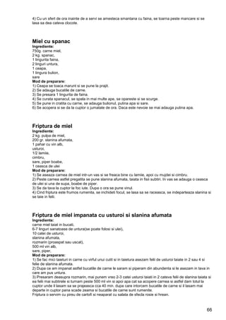 66
4) Cu un sfert de ora inainte de a servi se amesteca smantana cu faina, se toarna peste mancare si se
lasa sa dea cateva clocote.
Miel cu spanac
Ingrediente:
750g. carne miel,
2 kg. spanac,
1 lingurita faina,
2 linguri untura,
1 ceapa,
1 lingura bulion,
sare
Mod de preparare:
1) Ceapa se toaca marunt si se pune la prajit.
2) Se adauga bucatile de carne.
3) Se presara 1 lingurita de faina.
4) Se curata spanacul, se spala in mai multe ape, se opareste si se scurge.
5) Se pune in cratita cu carne, se adauga bulionul, putina apa si sare.
6) Se acopera si se da la cuptor o jumatate de ora. Daca este nevoie se mai adauga putina apa.
Friptura de miel
Ingrediente:
2 kg. pulpa de miel,
200 gr. slanina afumata,
1 pahar cu vin alb,
usturoi,
1/2 lamiie,
cimbru,
sare, piper boabe,
1 ceasca de ulei
Mod de preparare:
1) Se aseaza carnea de miel intr-un vas si se freaca bine cu lamiie, apoi cu mujdei si cimbru.
2) Peste carnea astfel pregatita se pune slanina afumata, taiata in fisii subtiri. In vas se adauga o ceasca
de ulei si una de supa, boabe de piper.
3) Se da tava la cuptor la foc iute. Dupa o ora se pune vinul.
4) Cind friptura este frumos rumenita, se inchideti focul, se lasa sa se raceasca, se indeparteaza slanina si
se taie in felii.
Friptura de miel impanata cu usturoi si slanina afumata
Ingrediente:
carne miel taiat in bucati,
6-7 linguri sanatoase de untura(se poate folosi si ulei),
10 catei de usturoi,
slanina afumata,
rozmarin (proaspat sau uscat),
500 ml vin alb,
sare, piper,
Mod de preparare:
1) Se fac mici taieturi in carne cu virful unui cutit si in taietura asezam felii de usturoi taiate in 2 sau 4 si
felie de slanina afumata.
2) Dupa ce am impanat astfel bucatile de carne le saram si piperam din abundenta si le asezam in tava in
care am pus untura.
3) Presaram deasupra rozmarin, mai punem vreo 2-3 catei usturoi taiati in 2 cateva felii de slanina taiata si
ea felii mai subtirele si turnam peste 500 ml vin si apoi apa cat sa acopere carnea si astfel dam totul la
cuptor unde il lasam sa se prajeasca cca 40 min. dupa care intorcem bucatile de carne si il lasam mai
departe in cuptor pana scade zeama si bucatile de carne sunt rumenite.
Friptura o servim cu pireu de cartofi si neaparat cu salata de sfecla rosie si hrean.
 