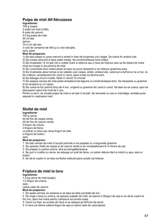 67
Pulpa de miel All’Abruzzese
Ingrediente:
700 g ceapa,
3 ardei iuti mari (chilli),
6 catei de usturoi,
2-3 kg pulpa de miel,
45 ml ulei,
tarhon,
75 cl vin alb sec,
3 cutii de conserve de 400 g cu rosii decojite,
sare, piper
Mod de preparare:
1) Se taie ceapa nu prea marunt si ardeii in fasii de lungimea unui deget. Se toaca fin ardeiul iute.
2) Se curata usturoiul si lasa cateii intregi. Se condimenteaza bine mielul.
3) Se incalzeste 15 ml ulei intr-o cratita mare si adanca sau o tava de friptura care sa fie destul de mare
incat sa incapa in ea piciorul de miel.
4) Se rumeneste bine mielul peste tot apoi se pune deoparte si se inlatura grasimea arsa.
5) Se incalzeste uleiul ramas si se caleste usor ceapa, ardeii, ardeiul iute, usturioul si tarhonul, la un loc, la
foc mijlociu, amestecand din cand in cand, pana incep sa devina aurii.
6) Se adauga vinul si rosiile, fierte in clocot 10 minute.
7) Se aseaza carnea de miel peste amestecul de legume si condimenteaza bine. Se stropeste cu grasime
si se acopera cu un capac.
8) Se coace la foc potrivit timp de 4 ore, ungand cu grasime din cand in cand. Se lasa sa se coaca, apoi se
descopera vasul mai mult de o ora.
Pentru a servi, se scoate pulpa de miel si se taie in bucati. Se serveste cu sos si mamaliga, ambele puse
separat in castroane mari.
Stufat de miel
Ingrediente:
750 g carne,
40 de fire de ceapa verde,
20 de fire de usturoi verde,
2 linguri de untura,
o lingura de faina,
un pahar cu bors sau doua linguri de otet,
o lingura de bulion,
sare
Mod de preparare:
1. Se taie carnea de miel in bucati potrivite si se prajeste cu o lingurade grasime.
2. Se oparesc firele de ceapa si de usturoi verde si se innoadafiecare fir in forma de opt.
3. Se prajesc in putina untura, fara sa seingalbeneasca.
4. Se pun in cratita cu carne, se adauga un praf de faina, un pahar debors fiert si indoit cu apa, sare si
bulion.
5. Se da la cuptor si se lasa sa fiarba inabusit pana scade cat trebuie.
Friptura de miel la tava
Ingrediente:
1,5 kg carne de miel (pulpe),
1-2 linguri de untura,
sare,
cativa catei de usturoi
Mod de preparare:
1. Se spala carnea, se sareaza si se lasa sa stea jumatate de ora.
2. Se unge o tava cu untura, se aseaza pulpele de miel, se toarna 2-3linguri de apa si se da la cuptor la
foc mic, apoi mai mare pentru cafriptura sa prinda coaja.
3. Cand s-a fript, se scoate din tava si se aseaza pe farfuria de servit.
4. In tava se toarna cateva linguri de apa si cativa catei de usturoipisat.
 