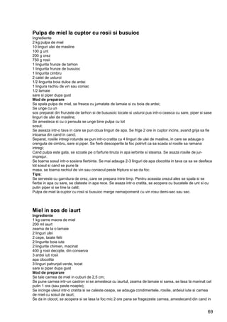 69
Pulpa de miel la cuptor cu rosii si busuioc
Ingrediente
2 kg pulpa de miel
10 linguri ulei de masline
100 g unt
200 g orez
750 g rosii
1 lingurita frunze de tarhon
1 lingurita frunze de busuioc
1 lingurita cimbru
2 catei de usturoi
1/2 lingurita boia dulce de ardei
1 lingura rachiu de vin sau coniac
1/2 lamaie
sare si piper dupa gust
Mod de preparare
Se spala pulpa de miel, se freaca cu jumatate de lamaie si cu boia de ardei;
Se unge cu un
sos preparat din frunzele de tarhon si de bususoic tocate si usturoi pus intr-o ceasca cu sare, piper si sase
linguri de ulei de masline;
Se amesteca si cu o pensula se unge bine pulpa cu tot
sosul;
Se aseaza intr-o tava in care se pun doua linguri de apa. Se frige 2 ore in cuptor incins, avand grija sa fie
intoarsa din cand in cand;
Separat, rosiile intregi rotunde se pun intr-o cratita cu 4 linguri de ulei de masline, in care se adauga o
crenguta de cimbru, sare si piper. Se fierb descoperite la foc potrivit ca sa scada si rosiile sa ramana
intregi;
Cand pulpa este gata, se scoate pe o farfurie tinuta in apa ierbinte si stearsa. Se asaza rosiile de jur-
imprejur.
Se toarna sosul intr-o sosiera fierbinte. Se mai adauga 2-3 linguri de apa clocotita in tava ca sa se desfaca
tot sosul si cand se pune la
masa, se toarna rachiul de vin sau coniacul peste friptura si se da foc.
Tips:
Se serveste cu garnitura de orez, care se prepara intre timp. Pentru aceasta orezul ales se spala si se
fierbe in apa cu sare, se clateste in apa rece. Se asaza intr-o cratita, se acopera cu bucatele de unt si cu
putin piper si se tine la cald;
Pulpa de miel la cuptor cu rosii si busuioc merge nemaipomenit cu vin rosu demi-sec sau sec.
Miel in sos de iaurt
Ingrediente
1 kg carne macra de miel
200 ml iaurt
zeama de la o lamaie
2 linguri ulei
2 cepe, taiate felii
2 lingurite boia iute
2 lingurite chimen, macinat
400 g rosii decojite, din conserva
3 ardei iuti rosii
apa clocotita
3 linguri patrunjel verde, tocat
sare si piper dupa gust
Mod de preparare
Se taie carnea de miel in cuburi de 2,5 cm;
Se pune carnea intr-un castron si se amesteca cu iaurtul, zeama de lamaie si sarea, se lasa la marinat cel
putin 1 ora (sau peste noapte);
Se incinge uleiul intr-o cratita si se caleste ceapa, se adauga condimentele, rosiile, ardeiul iute si carnea
de miel cu sosul de iaurt;
Se da in clocot, se acopera si se lasa la foc mic 2 ore pana se fragezeste carnea, amestecand din cand in
 