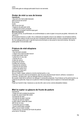 70
cand;
Cand este gata se adauga patrunjelul tocat si se serveste.
Gratar de miel cu sos de branza
Ingrediente
1 kg carne de miel (cotlet dezosat)
200 g branza de burduf
50 g untura
2 oua
300 ml suc de rosii
1 legatura de patrunjel verde
1 crenguta de cimbru proaspat
sare si piper proaspat macinat dupa gust
Mod de preparare
Se spala carnea, se portioneaza, se condimenteaza cu sare si piper si se pune pe gratar, intorcand-o de
cateva ori;
Se amesteca branza cu ouale, intr-o craticioara se topeste untura si se caleste in ea amestecul obtinut,
turnand dupa cateva minute sucul de rosii si presarand patrunjel verde si cimbru proaspat tocat marunt;
Se mai adauga putina apa in asa fel incat sa se formeze un sos picant si iute de la branza. Se toarna
peste gratar si se serveste cald.
Friptura de miel etiopiana
Ingrediente
1 kg miel taiat cubulete
1 ceapa mica rosie toccata marunt
2 ardei grasi taiati marunt
1 pahar de vin rosu sec
1 pachet de unt
3 catei de usturoi
2 lingurite de sofran
2 boabe de nucsoara
1 lingurita de coriandru
1 lingurita de boia dulce
1 lingura de zahar brun
sare si piper dupa gust
Mod de preparare
Se pun mielul, ceapa ,ardeiul si vinul la marinat pentru o ora;
Intre timp, se pune untul sa se topeasca, apoi se pune usturoiul tocat marunt, sofranul, nucsoara si
coriandru. Se lasa putin, apoi se adauga boiaua si zaharul brun;
Se scoate mielul de la marinat si se adauga in compozitia preparata. Focul trebuie sa fie potrivit pentru ca
mielul sa se patrunda. Dupa ce s-a patruns mielul se adauga sarea si piperul si mancarea este gata.
Tips:
Puteti sa il serviti in lipii, impreuna cu sos de chili, care va da o aroma deosebita mielului.
Miel la cuptor cu glazura de fructe de padure
Ingrediente
1 pulpa de miel curatata de grasime
2 catei de usturoi taiati felii subtiri
1/2 lingurita de sare
1/2 lingurita de piper macinat
1 lingura de ulei de masline
4 cepe mijlocii, taiate felii subtiri
350 ml de vin rosu
1 portocala (sucul si coaja)
1 kg de cartofi taiati cubulete
400 g morcovi taiati rondele
1 pahar de suc concentrat de fructe de padure
sucul de la 1/2 lamaie
 