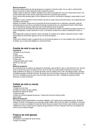 71
Mod de preparare
Mai intai curatam pulpa de miel de grasime si o asezam in tava de cuptor. Cu un cutit cu varful ascutit,
facem mici incizii in care introducem cate o feliuta de usturoi;
Ungem pulpa cu uleiul de masline, adaugam sare, piper si jumatate din vinul rosu. Daca este nevoie, mai
turnam putina apa si dam tava la cuptor pana cand se rumeneste putin carnea;
Cand carnea este aproape gata, turnam deasupra sucul de la o portocala si adaugam ceapa taiata in jurul
pulpei;
Adaugam in tava si cartofii si morcovii taiati si le dam la cuptor pana cand atat carnea, cat si legumele sunt
rumenite si bine facute;
Separat, pe aragaz, turnam sucul concentrat de fructe de padure intr-o craticioara, adaugam coaja de
portocala rasa si sucul de la o jumatate de lamaie si lasam la foc mic, amestecand mereu. Putem folosi
suc concentrat de coacaze, afine sau orice combinatie de fructe de padure;
Atunci cand sucul concentrat de fructe de padure se transforma in jeleu si se lipeste de lingura de lemn cu
care il amestecam, turnam restul de vin rosu. Il mai lasam sa dea intr-un clocot, amestecand mereu, si
gata;
Cand legumele si pulpa de miel din cuptor sunt gata, le scoatem pe un platou, asezand carnea in mijloc.
Peste pulpa de miel turnam glazura din suc de fructe de padure.
Tips:
Putem servi mielul la cuptor cu glazura din suc de fructe de padure cu vin rosu (acelasi care a fost folosit si
la reteta), sau cu bere rece belgiana cu aroma de fructe.
Costite de miel in sos de vin
Ingrediente
Jumatate de kg. broccoli,
4 cepe,
2 catei usturoi,
8 costite de miel,
2 linguri ulei,
1 lingurita boabe piper verde,
250 ml vin rosu sec,
sare.
Modul de preparare
Se curata broccoli, se spala si se desparte in buchetele, care se fierb in apa cu sare timp de 5 min. Se trec
printr-un jet de apa rece si se lasa la scurs. Se tin la cald. Se curata ceapa si usturoiul si se toaca. Se
spala costitele si se sterg cu un prosop de hartie, apoi se prajesc bine in ulei. Se adauga ceapa, usturoiul
si boabele de piper verde de la borcan. Se toarna vin rosu si se lasa carnea sa se marineze inauntru timp
de 5 min. Costitele se iau din sos si se tin la cald. Sosul se da in fiert . Costitele se asaza pe farfurii
impreuna cu sosul si broccoli.
Cotlete de miel cu menta
Ingrediente
4 cotlete mari de miel;
jumatate de ceasca de apa calduta,
jumatate de ceasca de miere,
1 lingura de otet,
2 linguri de menta proaspata tocata sau 1 lingura de frunze de menta uscata,
sare si piper.
Modul de preparare
Se amesteca toate ingredientele cu exceptia cotletelor, intr-o tigaie pentru prepararea sosului. Se fierbe
inabusit 5 minute. Se sareaza si se pune piper peste cotlete, apoi se pun la cuptor. Se prajesc 5 minute pe
o parte si se ung cu jumatate din sosul de menta. Se pun la cuptor inca 5 minute, apoi se intorc pe partea
cealalta si se ung cu restul de sos, prajindu-se aproximativ 8 minute, la flacara mai mica. Se stropesc din
cind in cind cu sosul din tigaie.
Friptura de miel glasata
Ingrediente
Un kilogram si jumatate de carne macra,
4 linguri unt netopit,
 