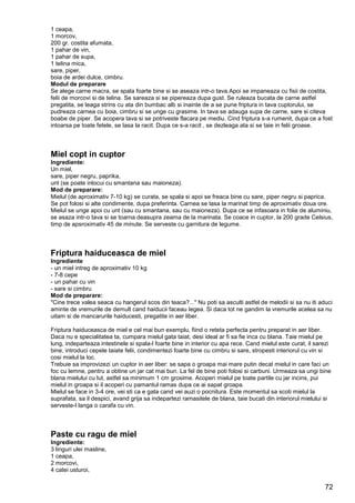 72
1 ceapa,
1 morcov,
200 gr. costita afumata,
1 pahar de vin,
1 pahar de supa,
1 telina mica,
sare, piper,
boia de ardei dulce, cimbru.
Modul de preparare
Se alege carne macra, se spala foarte bine si se aseaza intr-o tava.Apoi se impaneaza cu fisii de costita,
felii de morcovi si de telina. Se sareaza si se pipereaza dupa gust. Se ruleaza bucata de carne astfel
pregatita, se leaga strins cu ata din bumbac alb si inainte de a se pune friptura in tava cuptorului, se
pudreaza carnea cu boia, cimbru si se unge cu grasime. In tava se adauga supa de carne, sare si citeva
boabe de piper. Se acopera tava si se potriveste flacara pe mediu. Cind friptura s-a rumenit, dupa ce a fost
intoarsa pe toate fetele, se lasa la racit. Dupa ce s-a racit , se dezleaga ata si se taie in felii groase.
Miel copt in cuptor
Ingrediente:
Un miel,
sare, piper negru, paprika,
unt (se poate inlocui cu smantana sau maioneza).
Mod de preparare:
Mielul (de aproximativ 7-10 kg) se curata, se spala si apoi se freaca bine cu sare, piper negru si paprica.
Se pot folosi si alte condimente, dupa preferinta. Carnea se lasa la marinat timp de aproximativ doua ore.
Mielul se unge apoi cu unt (sau cu smantana, sau cu maioneza). Dupa ce se infasoara in folie de aluminiu,
se asaza intr-o tava si se toarna deasupra zeama de la marinata. Se coace in cuptor, la 200 grade Celsius,
timp de apsroximativ 45 de minute. Se serveste cu garnitura de legume.
Friptura haiduceasca de miel
Ingrediente
- un miel intreg de aproximativ 10 kg
- 7-8 cepe
- un pahar cu vin
- sare si cimbru
Mod de preparare:
"Cine trece valea seaca cu hangerul scos din teaca?..." Nu poti sa asculti astfel de melodii si sa nu iti aduci
aminte de vremurile de demult cand haiducii faceau legea. Si daca tot ne gandim la vremurile acelea sa nu
uitam si de mancarurile haiducesti, pregatite in aer liber.
Friptura haiduceasca de miel e cel mai bun exemplu, fiind o reteta perfecta pentru preparat in aer liber.
Daca nu e specialitatea ta, cumpara mielul gata taiat, desi ideal ar fi sa fie inca cu blana. Taie mielul pe
lung, indeparteaza intestinele si spala-l foarte bine in interior cu apa rece. Cand mielul este curat, il sarezi
bine, introduci cepele taiate felii, condimentezi foarte bine cu cimbru si sare, stropesti interiorul cu vin si
cosi mielul la loc.
Trebuie sa improvizezi un cuptor in aer liber: se sapa o groapa mai mare putin decat mielul in care faci un
foc cu lemne, pentru a obtine un jar cat mai bun. La fel de bine poti folosi si carbuni. Urmeaza sa ungi bine
blana mielului cu lut, astfel sa minimum 1 cm grosime. Acoperi mielul pe toate partile cu jar incins, pui
mielul in groapa si il acoperi cu pamantul ramas dupa ce ai sapat groapa.
Mielul se face in 3-4 ore, vei sti ca e gata cand vei auzi o pocnitura. Este momentul sa scoti mielul la
suprafata, sa il despici, avand grija sa indepartezi ramasitele de blana, taie bucati din interiorul mielului si
serveste-l langa o carafa cu vin.
Paste cu ragu de miel
Ingrediente:
3 linguri ulei masline,
1 ceapa,
2 morcovi,
4 catei usturoi,
 