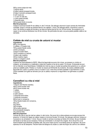 73
500 g carne pulpa de miel,
1 lingura faina,
2 linguri salvie proaspat tocata,
2 linguri rozmarin proaspat tocat,
2 cani supa pui,
1 ½ cani vin alb sec,
¼ cana pasta tomate,
¼ lingurita sare,
500 g paste fierte si scurse.
Mod de preparare:
Ceapa si morcovii tocate fin se calesc in ulei 3 minute. Se adauga usturoiul si apoi carnea de miel taiata
cubulete. Dupa 3 minute se presara faina si se caleste 1 minut. Se adauga salvia, rozmarinul, supa si
vinul. Se dizolva si pasta de tomate si se lasa sa fiarba totul la foc mic 30 de minute. Se acopera cu un
capac si se continua fierberea inca 30 de minute. Se potriveste de sare, se pune peste pastele calde si se
serveste.
Cotlete de miel cu crusta de usturoi si mustar
Ingrediente:
600 g mix legume,
3 cotlete x 5 coaste miel,
700 g pastai fasole verde,
cimbru proaspat,
3 linguri mustar Dijon,
100 g crutoane cu usturoi,
3 linguri ulei masline,
200 g masline negre,
cimbru si oregano uscat.
Mod de preparare:
Cuptorul se preincalzeste la 200ºC. Mixul de legumele se pune intr-o tava, se presara cu cimbru si
oregano, se amesteca cu maslinele si uleiul de masline si se da la cuptor 10 minute. Crutoanele se pun
intr-un blender si se faramiteaza. Cotletele de miel se ung cu mustar pe partea fara grasime si cu usturoi
pisat pe cealalta parte. Partea cu mustar se asaza pe firimiturile de crutoane. Se asaza cotletele peste
legumele din cuptor cu partea unsa cu mustar in sus. Intre timp se fierb pastaile in apa fierbinte cu sare.
Cand coastele sunt gata se servesc pun pe un platou impreuna cu legumele si se garnisesc cu pastai
fierte.
Cannelloni cu vita si miel
Ingrediente:
1 lingura ulei floarea soarelui,
400 g carne tocata miel,
400 g carne tocata vita,
1 ceapa,
1 morcov,
2 catei usturoi,
½ lingurita boia dulce,
½ lingurita nucsoara,
800 g rosii in conserva,
100 g fasole boabe din conserva,
50 g unt,
50 g faina,
350 ml lapte,
300 g baby spanac,
8 foi proaspete lasagna,
75 g branza feta.
Mod de preparare:
Carnea de vita si cea de miel se calesc in ulei incins. Se pune intr-o strecuratoare sa scurga excesul de
grasime. In fondul din tigaie se calesc ceapa si morcovul tocate 10 minute. Se adauga usturoiul, boiaua si
nucsoara si se amesteca 1 minut. Se pun rosiile si carnea si se lasa sa fiarba 30 minute. Se pun boabele
de fasole si se lasa sa se raceasca. Faina se rumeneste in unt topit intr-o tigaie. Se ia de pe foc si se
toarna treptat supa fierbinte si laptele cald. Se pune inapoi pe foc si se fierbe pana se ingroasa. Se pune
spanacul si se da deoparte. Fiecare foaie de lasagna se umple cu cate trei linguri de carne si se ruleaza.
 