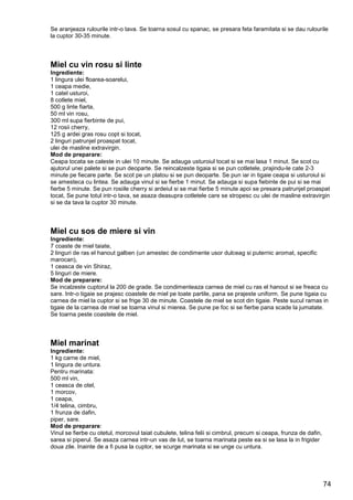 74
Se aranjeaza rulourile intr-o tava. Se toarna sosul cu spanac, se presara feta faramitata si se dau rulourile
la cuptor 30-35 minute.
Miel cu vin rosu si linte
Ingrediente:
1 lingura ulei floarea-soarelui,
1 ceapa medie,
1 catel usturoi,
8 cotlete miel,
500 g linte fiarta,
50 ml vin rosu,
300 ml supa fierbinte de pui,
12 rosii cherry,
125 g ardei gras rosu copt si tocat,
2 linguri patrunjel proaspat tocat,
ulei de masline extravirgin.
Mod de preparare:
Ceapa tocata se caleste in ulei 10 minute. Se adauga usturoiul tocat si se mai lasa 1 minut. Se scot cu
ajutorul unei palete si se pun deoparte. Se reincalzeste tigaia si se pun cotletele, prajindu-le cate 2-3
minute pe fiecare parte. Se scot pe un platou si se pun deoparte. Se pun iar in tigaie ceapa si usturoiul si
se amesteca cu lintea. Se adauga vinul si se fierbe 1 minut. Se adauga si supa fiebinte de pui si se mai
fierbe 5 minute. Se pun rosiile cherry si ardeiul si se mai fierbe 5 minute apoi se presara patrunjel proaspat
tocat, Se pune totul intr-o tava, se asaza deasupra cotletele care se stropesc cu ulei de masline extravirgin
si se da tava la cuptor 30 minute.
Miel cu sos de miere si vin
Ingrediente:
7 coaste de miel taiate,
2 linguri de ras el hanout galben (un amestec de condimente usor dulceag si puternic aromat, specific
marocan),
1 ceasca de vin Shiraz,
5 linguri de miere.
Mod de preparare:
Se incalzeste cuptorul la 200 de grade. Se condimenteaza carnea de miel cu ras el hanout si se freaca cu
sare. Intr-o tigaie se prajesc coastele de miel pe toate partile, pana se prajeste uniform. Se pune tigaia cu
carnea de miel la cuptor si se frige 30 de minute. Coastele de miel se scot din tigaie. Peste sucul ramas in
tigaie de la carnea de miel se toarna vinul si mierea. Se pune pe foc si se fierbe pana scade la jumatate.
Se toarna peste coastele de miel.
Miel marinat
Ingrediente:
1 kg carne de miel,
1 lingura de untura.
Pentru marinata:
500 ml vin,
1 ceasca de otel,
1 morcov,
1 ceapa,
1/4 telina, cimbru,
1 frunza de dafin,
piper, sare.
Mod de preparare:
Vinul se fierbe cu otetul, morcovul taiat cubulete, telina felii si cimbrul, precum si ceapa, frunza de dafin,
sarea si piperul. Se asaza carnea intr-un vas de lut, se toarna marinata peste ea si se lasa la in frigider
doua zile. Inainte de a fi pusa la cuptor, se scurge marinata si se unge cu untura.
 