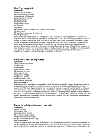 75
Miel fript cu gutui
Ingrediente:
1 lingura ulei de masline,
1 kg carne de miel dezosata,
1 ceapa taiate in felii subtiri,
2 catei de usturoi zdrobit,
2 lingurita chimion,
1 lingurita ghimbir,
1 lingurita boia dulce,
1 scortisoara,
500 ml apa,
1 kg gutui curatate de coaja si cotor, taiate in felii groase,
1 lingura miere,
4 linguri frunze proaspete de coriandru.
Mod de preparare:
Se incalzeste cuptorul la 160°C. Se incinge uleiul intr-o tigaie mare. Se adauga carnea de miel si si se
prajeste 3 minute pe fiecare parte. Se pune pe o farfurie. Se da focul mic. Se adauga ceapa si usturoiul in
tigaie si se calesc, amestecand, timp de 3 minute sau pana cand ceapa se inmoaie. Se adauga chimen,
ghimbir, ardei iute si scortisoara si se calesc, amestecand, timp de 1 minut. Se adauga carnea de miel,
apa si gutui. Se aduce la fierbere. Se iau de pe foc. Se pun intr-o tava, se acopera tava cu folie de
aluminiu. Se da tava la cuptor, timp de o ora si jumatate. Se scoate din cuptor. Se da folia la o parte si se
acopera carnea uniform cu miere. Se mai coace la cuptor, neacoperit, pentru inca 30 de minute sau pana
cand gutuile si miel sunt facute. Se scoate din cuptor si se pune deoparte timp de 15 minute sa se
raceasca. Se presara cu coriandru tocat si se serveste cu cuscus.
Risotto cu miel si anghinare
Ingrediente:
2 linguri de ulei de masline,
1 lingura unt,
1 ceapa tocat,
2 cesti de orez nefiert,
1/2 pahar de vin rosu,
6 cani supa de pui,
150 g branza Asiago,
500 g friptura de miel,
1 catel de usturoi tocat,
150 g miez de anghinare.
Mod de preparare:
Se incalzesc uleiul si untul intr-o cratita la foc mediu. Se caleste ceapa 2-3 minute. Se toarna orezul si se
amesteca bine, aproximativ 1 minut. In continuare, se toarna vinul si se lasa sa fie absorbit de orez,
aproximativ 2-3 minute. Apoi, se toarna cite o jumatate de ceasca de supa din cand in cand, se asteapta
pana cand orezul absoarbe cantitate de supa inainte de a adauga urmatoarea cantitate. Repetati acest
lucru pana cand ati folosit aproape toata cantitatea de supa, dar opriti jumatate de ceasca de supa pentru
mai tarziu. Dupa aproximativ 20 de minute, orezul ar trebui sa fie fiert, dar nu zdrobit. Se opreste focul. Se
adauga restul de supa, branza rasa, carnea de miel taiata cubulete, usturoiul si miezul de anghinare taiat.
Se amesteca bine si serveste cald.
Pulpa de miel marinata cu rozmarin
Ingrediente:
1 pahar vin rosu,
150 g sos de soia,
4 catei de usturoi zdrobit,
1/2 ceasca menta proaspata,
2 linguri de rozmarin proaspat,
1 pulpa de miel (aproximativ 2 kg).
Mod de preparare:
Carnea de miel se pune intr-o tava. Se amesteca vinul, sosul de soia, usturoiul, menta si rozmarinul si se
toarna peste carnea de miel. Se pune la rece, acoperit, timp de 6 ore, intorcand carnea de pe o parte pe
alta din ora in ora. Se scoate din frigider si se frige la gratar aproximativ 20 de minute pe fiecare parte, din
 