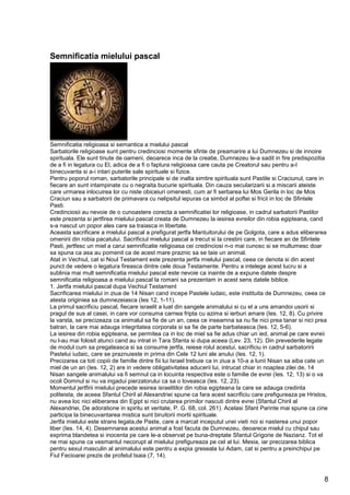 8
Semnificatia mielului pascal
Semnificatia religioasa si semantica a mielului pascal
Sarbatorile religioase sunt pentru credinciosi momente sfinte de preamarire a lui Dumnezeu si de innoire
spirituala. Ele sunt tinute de oameni, deoarece inca de la creatie, Dumnezeu le-a sadit in fire predispozitia
de a fi in legatura cu El, adica de a fi o faptura religioasa care cauta pe Creatorul sau pentru a-l
binecuvanta si a-i intari puterile sale spirituale si fizice.
Pentru poporul roman, sarbatorile principale si de inalta simtire spirituala sunt Pastile si Craciunul, care in
fiecare an sunt intampinate cu o negraita bucurie spirituala. Din cauza secularizarii si a miscarii ateiste
care urmarea inlocuirea lor cu niste obiceiuri omenesti, cum ar fi serbarea lui Mos Gerila in loc de Mos
Craciun sau a sarbatorii de primavara cu nelipsitul iepuras ca simbol al poftei si fricii in loc de Sfintele
Pasti.
Credinciosii au nevoie de o cunoastere corecta a semnificatiei lor religioase, in cadrul sarbatorii Pastilor
este prezenta si jertfirea mielului pascal creata de Dumnezeu la iesirea evreilor din robia egipteana, cand
s-a nascut un popor ales care sa traiasca in libertate.
Aceasta sacrificare a mielului pascal a prefigurat jertfa Mantuitorului de pe Golgota, care a adus eliberarea
omenirii din robia pacatului. Sacrificiul mielului pascal a trecut si la crestini care, in fiecare an de Sfintele
Pasti, jertfesc un miel a carui semnificatie religioasa cei credinciosi n-o mai cunosc si se multumesc doar
sa spuna ca asa au pomenit ca de acest mare praznic sa se taie un animal.
Atat in Vechiul, cat si Noul Testament este prezenta jertfa mielului pascal, ceea ce denota si din acest
punct de vedere o legatura fireasca dintre cele doua Testamente. Pentru a intelege acest lucru si a
sublinia mai mult semnificatia mielului pascal este nevoie ca inainte de a expune datele despre
semnificatia religioasa a mielului pascal la romani sa prezentam in acest sens datele biblice.
1. Jertfa mielului pascal dupa Vechiul Testament
Sacrificarea mielului in ziua de 14 Nisan cand incepe Pastele iudaic, este instituita de Dumnezeu, ceea ce
atesta originiea sa dumnezeiasca (Ies 12, 1-11).
La primul sacrificiu pascal, fiecare israelit a luat din sangele animalului si cu el a uns amandoi usorii si
pragul de sus al casei, in care vor consuma carnea fripta cu azima si ierburi amare (Ies. 12, 8). Cu privire
la varsta, se precizeaza ca animalul sa fie de un an, ceea ce inseamna sa nu fie nici prea tanar si nici prea
batran, la care mai adauga integritatea corporala si sa fie de parte barbateasca (Ies. 12, 5-6).
La iesirea din robia egipteana, se permitea ca in loc de miel sa fie adus chiar un ied, animal pe care evreii
nu l-au mai folosit atunci cand au intrat in Tara Sfanta si dupa aceea (Lev. 23, 12). Din prevederile legate
de modul cum sa pregateasca si sa consume jertfa, reiese rolul acestui, sacrificiu in cadrul sarbatoririi
Pastelui iudaic, care se praznuieste in prima din Cele 12 luni ale anului (Ies. 12, 1).
Precizarea ca toti copiii de familie dintre fiii lui Israel trebuie ca in ziua a 10-a a lunii Nisan sa aiba cate un
miel de un an (Ies. 12, 2) are in vedere obligativitatea aducerii lui, intrucat chiar in noaptea zilei de, 14
Nisan sangele animalului va fi semnul ca in locuinta respectiva este o familie de evrei (Ies. 12, 13) si o va
ocoli Domnul si nu va ingadui pierzatorului ca sa o loveasca (Ies. 12, 23).
Momentul jertfirii mielului precede iesirea israelitilor din robia egipteana la care se adauga credinta
politeista, de aceea Sfantul Chiril al Alexandriei spune ca fara acest sacrificiu care prefigureaza pe Hristos,
nu avea loc nici eliberarea din Egipt si nici crutarea primilor nascuti dintre evrei (Sfantul Chiril al
Alexandriei, De adoratione in spiritu et veritate, P. G. 68, col. 261). Acelasi Sfant Parinte mai spune ca cine
participa la binecuvantarea mistica sunt biruitorii mortii spirituale.
Jertfa mielului este strans legata,de Paste, care a marcat inceputul unei vieti noi si nasterea unui popor
liber (Ies. 14, 4). Desemnarea acestui animal a fost facuta de Dumnezeu, deoarece mielul cu chipul sau
exprima blandetea si inocenta pe care le-a observat pe buna-dreptate Sfantul Grigorie de Nazianz. Tot el
ne mai spune ca vesmantul necorupt al mielului prefigureaza pe cel al lui. Mesia, iar precizarea biblica
pentru sexul masculin al animalului este pentru a expia greseala lui Adam, cat si pentru a preinchipui pe
Fiul Fecioarei prezis de profetul Isaia (7, 14).
 