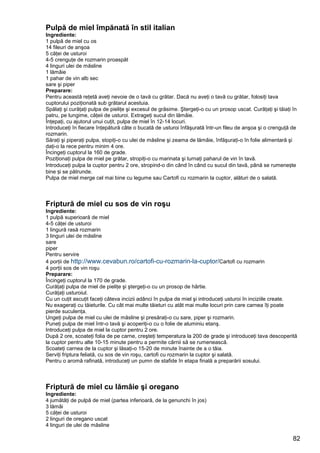 82
Pulpă de miel împănată în stil italian
Ingrediente:
1 pulpă de miel cu os
14 fileuri de anşoa
5 căţei de usturoi
4-5 crenguţe de rozmarin proaspăt
4 linguri ulei de măsline
1 lămâie
1 pahar de vin alb sec
sare şi piper
Preparare:
Pentru această reţetă aveţi nevoie de o tavă cu grătar. Dacă nu aveţi o tavă cu grătar, folosiţi tava
cuptorului poziţionată sub grătarul acestuia.
Spălaţi şi curăţaţi pulpa de pieliţe şi excesul de grăsime. Ştergeţi-o cu un prosop uscat. Curăţaţi şi tăiaţi în
patru, pe lungime, căţeii de usturoi. Extrageţi sucul din lămâie.
Înţepaţi, cu ajutorul unui cuţit, pulpa de miel în 12-14 locuri.
Introduceţi în fiecare înţepătură câte o bucată de usturoi înfăşurată într-un fileu de anşoa şi o crenguţă de
rozmarin.
Săraţi şi piperaţi pulpa, stopiţi-o cu ulei de măsline şi zeama de lămâie, înfăşuraţi-o în folie alimentară şi
daţi-o la rece pentru minim 4 ore.
Încingeţi cuptorul la 160 de grade.
Poziţionaţi pulpa de miel pe grătar, stropiţi-o cu marinata şi turnaţi paharul de vin în tavă.
Introduceţi pulpa la cuptor pentru 2 ore, stropind-o din când în când cu sucul din tavă, până se rumenește
bine și se pătrunde.
Pulpa de miel merge cel mai bine cu legume sau Cartofi cu rozmarin la cuptor, alături de o salată.
Friptură de miel cu sos de vin roşu
Ingrediente:
1 pulpă superioară de miel
4-5 căţei de usturoi
1 lingură rasă rozmarin
3 linguri ulei de măsline
sare
piper
Pentru servire
4 porţii de http://www.cevabun.ro/cartofi-cu-rozmarin-la-cuptor/Cartofi cu rozmarin
4 porţii sos de vin roşu
Preparare:
Încingeţi cuptorul la 170 de grade.
Curăţaţi pulpa de miel de pieliţe şi ştergeţi-o cu un prosop de hârtie.
Curăţaţi usturoiul.
Cu un cuţit ascuţit faceţi câteva incizii adânci în pulpa de miel şi introduceţi usturoi în inciziile create.
Nu exageraţi cu tăieturile. Cu cât mai multe tăieturi cu atât mai multe locuri prin care carnea îţi poate
pierde suculenţa.
Ungeţi pulpa de miel cu ulei de măsline şi presăraţi-o cu sare, piper şi rozmarin.
Puneţi pulpa de miel într-o tavă şi acoperiţi-o cu o folie de aluminiu etanş.
Introduceţi pulpa de miel la cuptor pentru 2 ore.
După 2 ore, scoateţi folia de pe carne, creşteţi temperatura la 200 de grade şi introduceţi tava descoperită
la cuptor pentru alte 10-15 minute pentru a permite cărnii să se rumenească.
Scoateţi carnea de la cuptor şi lăsaţi-o 15-20 de minute înainte de a o tăia.
Serviţi friptura feliată, cu sos de vin roşu, cartofi cu rozmarin la cuptor şi salată.
Pentru o aromă rafinată, introduceţi un pumn de stafide în etapa finală a preparării sosului.
Friptură de miel cu lămâie şi oregano
Ingrediente:
4 jumătăţi de pulpă de miel (partea inferioară, de la genunchi în jos)
3 lămâi
5 căţei de usturoi
2 linguri de oregano uscat
4 linguri de ulei de măsline
 