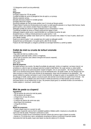 83
1,2 kilograme cartofi (noi de preferinţă)
sare
piper
Preparare:
Încingeţi cuptorul la 175 de grade.
Curăţaţi bucăţile de carne şi ştergeţi-le bine de apă cu un prosop.
Săraţi şi piperaţi carnea.
Decojiţi usturoiul şi tăiaţi-l în rondele groase.
Încingeţi uleiul într-o tigaie.
Rumeniţi pulpiţele de miel pe toate părţile (cam 2 minute pe fiecare parte).
Prăjitul fripturii înainte de introducerea sa la cuptor nu este specific grecesc ci un façon (fel) francez, foarte
potrivit pentru a da culoare oricărei fripturi (bucătarii îi spun faţă).
Adăugaţi rondele de usturoi în tigaie şi lăsaţi-le să se rumenească 1 minut.
Transferaţi bucăţile de carne cu întreg conţinutul din tigaie în tavă.
Adăugaţi oregano peste carne, zeama lămâilor şi o jumătate de pahar de apă.
Acoperiţi tava cu o folie şi introduceţi tava la cuptor pentru 1 oră.
Curăţaţi cartofii sau spălaţi-i doar dacă sunt noi. Dacă sunt prea mari, tăiaţi-i în 2 sau în patru, dacă sunt
mici, lăsaţi-i întregi.
După ce a stat la cuptor 1 oră, scoateţi tava din cuptor şi adăugaţi cartofii.
Acoperiţi tava şi introduceţi-o la cuptor pentru alte 40 de minute.
Friptura de miel înăbuşită cu oregano şi lămâie se serveşte fierbinte cu cartofi şi salată.
Cotlet de miel cu crusta de ierburi aromate
Ingrediente:
1 kg cotlet de miel (cu costite cu tot),
1/2 legatura patrunjel verde, cimbru si maghiran,
100 ml ulei cu busuioc (sau cateva crengute de busuioc separat),
2 catei de usturoi,
400 g rosii mici,
sare, piper.
Mod de preparare:
Se spala carnea si se zvanta. Se aleg frunzulitele de patrunjel, cimbru si maghiran, se toaca marunt, se
amesteca cu uleiul si apoi se adauga usturoiul curatat si taiat feliute. Se unge carnea cu uleiul astfel
preparat si se lasa sa se patrunda peste noapte la frigider, intr-un vas acoperit. - Se incinge cuptorul la
250? si se introduce tava pentru friptura ca sa se-nfierbante bine. Se spala rosiile, se mai sterge putin din
uleiul aromat cu care-a fost unsa carnea (si se pastreaza), dupa care se sareaza si se pipereaza. - Se
asaza cotletul (cu partea carnoasa in sus) in tava fierbinte, se baga la cuptor si se prajeste circa 15 minute.
Se adauga si rosiile, sarea, piperul, se picura putin ulei aromat si se mai tine la cuptor inca 5 minute. - Se
scoate friptura si se inveleste vreo zece minute in hartie de aluminiu (in felul acesta carnea ramane
zemoasa pentru ca se imbiba bine cu sos). Se presara (dupa gust) cu verdeata tocata si se serveste cu
rosiile coapte si - eventual - cartofi prajiti.
Miel de paste cu ciuperci
Ingrediente:
- 750 de grame de carne de miel de paste;
- 400 de grame de ciuperci;
- o lingura de unt sau de untura;
- o ceapa mica;
- o ceasca de zeama de carne sau apa;
- doua linguri de smantana;
- o lingurita de faina;
- sare.
Modul de preparare:
- Tocam ceapa marut si o punem la calit;
- Adaugam ciupercile care au fost in prealabil spalate si feliate subtiri, impreuna cu bucatile de
carne de miel de paste. Presaram continutul cu sare;
- Cand totul a inceput sa se rumeneasca tuarnam zeama de carne si apoi o lasam sa scada;
- Inainte cu 15 minute de o servi, amestecam smantana si faina si continutul il tuarnam peste
mancarea de miel de paste, dupa care lasam sa dea de cateva ori in clocote.
 