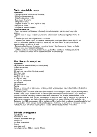 84
Stufat de miel de paste
Ingrediente:
- 750 de grame de carne de miel de paste;
- 40 de fire de ceapa verde;
- 20 de fire de usturoi verde;
- doua linguri de untura;
- o lingurita de faina;
- un pahar de bors sau doua linguri de otet;
- o lingura de bulion;
- jumatate de lingurita de sare.
Modul de preparare:
- Taiem carnea de miel de paste in bucatele potrivite dupa care o prajim cu o lingura de
grasime;
- Oparim firele de ceapa verde si usturoi verde si le innodam pe fiecare in parte in forma de
opt;
- Le calim apoi putin intr-o tigaie incinsa cu untura;
- Le introducem apoi in cratita cu carne de miel de paste, adaugam continutului o lingurita de
faina, un paharel de bors fiert limpezit cu putina apa sau doua linguri de otet, jumatate de
lingurita de sare si bulionul de rosii;
- Dupa ce sulfatul de miel de paste a inceput sa fiarba, il dam la cuptor si il lasam sa fiarba
innabusit pana cand a scazut cat trebuie;
- La fel de gustoasa insa mai putin aspectuasa, putem face sulfatul de miel de paste, taind
ceapa si usturoiul cubulete mici in loc sa le innodam in forma de opt.
Miel libanez in sos picant
Ingrediente
2 kg costita de miel carnoasa(sau carne pe os)
5 catei usturoi mari
2 cepe mari
2 linguri rase marunt de ghimbir proaspat
200 ml vin rosu
1 lingura miere
1 lingura sos de soia
1/2 lingurita curry
1/2 lingurita scortisoara
1 lingurita cili
5 linguri linte rosii
Reteta
Carnea se rumeneste la foc mare pe ambele parti intr-un ceaun cu o lingura de ulei (depinde de cit de
grasa este carnea).
Dupa ce sa prajit o scoatem in alt vas si o lasam sa se odihneasca pina facem sosul.Rumenim putin in
acela-si ceaun ceapa taiata cubulete ,dupa adaugam usturoiul pisat pentru un minut, apoi adaugam
ghimbirul proaspat,ras marunt direct in ceaun,apoi vinul,mierea,sos de soia( se foloseste in loc de
sre),curry,scortisoara si cili .Punem carnea inapoi in ceaun cu sucul care sa scurs din ea cit a stat de o
parte ,turnam peste ea apa fiarta cit so cuprinda, acoperim cu capac si fierbem 1.30 ore la foc mic.
Dupa ce a fiert 1.20 ore adaugam si linte rosii pentru 10 minute(lentilele se adauga ca sa absoarba lichidul
in surplus).Sare putem adauga doar la sfirsit dupa ce a fiert mielul ca sa nu sa se intareasca carnea.
Pofta buna...eu n-am ramas dezamagita de aceasta reteta si cu siguranta o voi mai face.
Sfiriiala dobrogeana
Ingrediente
maruntaie de miel,
carne de la coada si de la git,
3 linguri unt,
1 polonic de smintina,
2 cepe,
sare dupa gust,
mamaliga mai tare (500 gr. malai la 2 l apa)
 