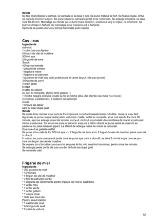 85
Reteta
Se taie maruntaiele si carnea, se sareaza si se lasa o ora. Se pune malaiul la fiert. Se toaca ceapa. Untul
se pune la incins in ceaun. Se pune ceapa si carnea la prajit si se rumenesc. Se adauga smintina, se lasa
inca 10-15 min. Mamaliga se intinde pe un fund mare de lemn, scobind-o larg in mijloc, ca o farfurie. Se
toarna sfiriiala in farfuria de mamaliga si se mananca cit e fierbinte.
Optional se poate sdervi cu brinza framintata putin sarata
Cus - cus
Ingrediente
cus-cus:
1 cutie cus-cus Agnesi
5 linguri de ulei de masline
500 ml apa
2 lingurite de sare
Sosul:
400 gr sos tomate
1 pliculet de cimbru
1 legatura marar
1 legatura de patrunjel
1kg carne de miel sau oaie( puteti pune si carne de pui, vita sau purcel)
3 lingurite de curry
4 ardei grasi
6 cepe
6 catei de usturoi
eu pun si conopida, atunci cand gasesc :)
1 ridiche neagra potrivita (poate sa fie si ridiche alba, dar atentie cea rosie nu e buna)
2 morcovi, 2 pastarnaci, 2 radacini de patrunjel
2 rosii
1 lingura de zahar
sare si piper dupa gust
Reteta
Se spala bine carnea si se pune la foc impreuna cu radacinoasele taiate cubulete, dupa ce s-au fiert
legumele se pune ceapa taiata julien, usturoiul, rosiile, ardeii si conopida, si se mai lasa la foc inca 30
minute, apoi se adauga sosul de tomate, curry-ul, cimbrul, o jumatate din cantitatea de marar si patrunjel
verde si usturoiul. Tot acum se pune si zaharul, supa ce a dat in clocot se pune sarea si piperul ( eu
personal nu prea folosesc piper). La sfarsit de adauga restul de marar si patrunjel.
Cus-cus-ul se gateste astfel:
Se pune intr-o oala la foc 500 ml apa, cu 2 lingurite de sare si cu 2 linguri de ulei de masline, pana cand da
in clocot
In ceaun se pune cus-cus-ul peste care se pune apa care a clocotit, se lasa 2 minute supa care se pun
inca trei linguri de ulei de masline.
Se separa cu o furculita cus-cus-ul si se pune la foc mic invartind incontinuu pentru inca trei minute.
Se adauga peste portia de cus-cus din farfurie sos dupa gust
Se serveste cald
Frigarui de miel
Ingrediente
* 300 g carne de miel
* 1/2 lamaie
* 4 linguri de ulei de masline
* 3 fire de patrunjel verde
* 1 lingurita de condimente pentru friptura de miel si pastrama
* 1 ardei rosu
* 1 ardei verde
* 1 ardei galben
* 1 ceapa rosie
* chilii sau boia iute
Pentru sosul tzatziki:
* 1 castravete crud
* 4-5 linguri de iaurt
* 2 catei de usturoi
 