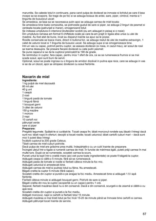 87
maruntita. Se caleste totul in continuare, pana cand pulpa de dovlecel se inmoaie si lichidul pe care il lasa
incepe sa se evapore. Se trage de pe foc si se adauga boiaua de ardei, sare, piper, cimbrul, menta si 1
lingurita de busuiocul uscat:
Se amesteca, se lasa sa se racoreasca putin apoi se adauga carnea de miel tocata:
Se amesteca bine toata compozitia, se potriveste gustul de sare si piper, se adauga 2 linguri de pesmet si
verdeata tocata (patrunjel si marar), omogenizand totul:
Se indeasa umplutura in interiorul dovleceilor scobiti (eu am adaugat in peisaj si o rosie):
Din umplutura ramasa am format 6 chiftelute ovale pe care le-am prajit in tigaia abia unsa cu ulei de
masline. Au fost atat de bune, incat au disparut inainte sa apuc sa le pozez.
Rosiile conservate se toaca mare, direct in bulionul lor, se adauga restul de ulei de masline extravirgin, 1
catel de usturoi tocat si 1 lingurita de busuioc uscat. Se adauga supa si se omogenizeaza bine.
Intr-un vas cu capac, potrivit pentru cuptor, se aseaza dovleceii (si rosia, in cazul meu), iar sosul de rosii
se toarna deasupra. Se presara fiecare dovlecel cu cate putin pesmet:
Se pune capacul si se da la cuptorul preincalzit la 190 de grade.
Se reintroduc in cuptor, fara capac, pentru inca 1 sfert de ora, ca sa se rumeneasca frumos si sa mai
scada sosul, apoi sunt buni de servit.
Optional, sosul se poate ingrosa cu o lingura de amidon dizolvat in putina apa rece, care se adauga in vas
si se da un clocot, apoi se stropesc dovleceii cu sosul fierbinte.
Navarin de miel
Ingrediente:
1 kg pulpă de miel dezosată
80 ml ulei
40 g unt
1 ceapă
2 rosii
1 lingură pastă de tomate
1 lingură făină
1 bouquet garni
3 cătei de usturoi
150 g mazăre
1 morcov
2 napi
10 cartofi noi
pătrunjel verde
sare si piper
Preparare:
Pregătiti legumele. Spălati-le si curătati-le. Tocati ceapa fin; tăiati morcovul rondele sau lăsati-i întregi dacă
sunt noi; tăiati napii în sferturi; decojiti si tocati rosiile; tocati usturoiul; tăiati cartofii cuburi mari – dacă sunt
mici îi puteti lăsa întregi.
Încălziti cuptorul la 200 grade Celsius.
Tăiati carnea de miel cuburi potrivite.
Dacă pulpa de miel are grăsime prea multă, îndepărtatti-o cu un cutit înainte de preparare.
Încingeti uleiul într-o tigaie si rumeniti carnea de miel. În functie de mărimea tigăii, puteti prăji carnea în mai
multe ture. După ce se rumeneste, scoateti carnea la scurs.
Puneti untul la topit într-o cratită mare (aici veti pune toate ingredientele) ce poate fi băgată la cuptor.
Adăugati ceapa si căliti-o 5 minute, fără să se rumenească.
Adăugati pasta de tomate si rosiile si fierbeti câteva minute la foc mic.
Adăugati usturoiul si amestecati bine.
Adăugati carnea de miel si pudrasi totul cu făina. Nu amestecati.
Băgati cratita la cuptor 5 minute (fără capac).
Scoateti cratita din cuptor si puneti-o pe aragaz la foc mediu. Amestecati bine si adăugati 1.5 l apă
fierbinte.
Fierbeti câteva minute si adăugati bouquet garni. Potriviti de sare si piper.
Băgati cratita din nou la cuptor (acoperită cu un capac) pentru 1 oră.
Separat, fierbeti mazărea dacă nu e din conservă. Dacă e din conservă, scurgeti-o de zeamă si clătiti-o cu
apă rece.
Scoateti cratita din cuptor si puneti-o la foc mediu.
Adăgati morcovul, napii si cartofii si fierbeti totul 15 minute.
Adăugati mazărea si mai tineti totul pe foc încă 15-20 de minute până se înmoaie bine cartofii si carnea.
Adăugati pătrunjel tocat înainte de servire.
 