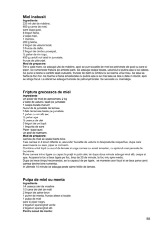88
Miel inabusit
Ingrediente:
225 ml ulei de măsline,
600 g carne de miel,
sare dupa gust,
8 linguri faina,
2 cepe mari,
1 morcov,
200 g telina,
2 linguri de usturoi tocat,
3 frunze de dafin,
2 linguri de cimbru proaspat,
½ pahar de vin roşu,
450 g cartofi noi taiati in jumatate,
frunze de pătrunjel.
Mod de preparare:
Într-o oală mare, se adaugă ulei de măsline, apoi se pun bucatile de miel se potriveste de gust cu sare si
piper. Se rumeneste friptura pe ambele parti. Se adauga ceapa tocata, usturoiul si putina apa si se calesc.
Se pune si telina si cartofii taiati cubulete, frunele de dafin si cimbrul si se toarna vinul rosu. Se lasa sa
fiarba la foc mic. Se toarna si faina amestecata cu putina apa si se mai lasa sa dea o data in clocot, apoi
se stinge focul. La sfarsit se adauga frunzele de patrunjel tocate. Se serveste cu mamaliga.
Friptura greceasca de miel
Ingrediente
Un picior de miel de aproximativ 2 kg
2 catei de usturoi, taiati pe jumatate
1 ceapa tocata marunt
Sucul de la jumatate de lamaie
3 felii de lamaie taiate pe jumatate
1 pahar cu vin alb sec
½ pahar apa
½ ceasca de ulei
3 linguri de unt topit
1 lingurita de sare
Piper dupa gust
Un praf de rozmarin.
Mod de preparare:
Carnea de miel se spala foarte bine.
Taie carnea in 4 locuri diferite si „ascunde” bucatile de usturoi in despicaturile respective, dupa care
asezoneaza cu sare, piper si rozmarin.
Combina untul topit cu sucul de lamaie si unge carnea cu acest amestec, cu ajutorul unei pensule de
bucatarie.
Pune carnea intr-o tigaie cu capac la prajit in putin ulei, iar dupa doua minute adauga vinul alb, ceapa si
apa. Acopera la loc si lasa tigaia pe foc, timp de 20 de minute, la foc mic spre mediu.
Dupa ce trece timpul recomandat, se ia capacul de pe tigaie, se mareste usor focul si se lasa pana cand
carnea devine bine rumenita.
In ultimele 10 minute se adauga peste carne feliile de lamaie.
Pulpa de miel cu menta
Ingrediente
1⁄4 ceasca ulei de masline
1/3 cana de otet de malt
2 linguri de zahar brun
1 pumn de menta, frunze alese si tocate
1 pulpa de miel
sare si piper negru
2 legaturi sparanghel verde
2 legaturi sparanghel alb
Pentru sosul de menta:
 