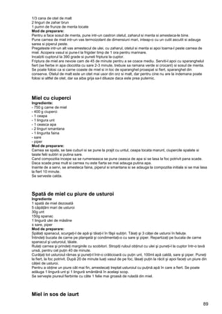 89
1/3 cana de otet de malt
2 linguri de zahar brun
1 pumn de frunze de menta tocate
Mod de preparare:
Pentru a face sosul de menta, pune intr-un castron otetul, zaharul si menta si amesteca-le bine.
Pune carnea de miel intr-un vas termoizolant de dimensiuni mari, inteap-o cu un cutit ascutit si adauga
sarea si piperul peste.
Pregateste intr-un alt vas amestecul de ulei, cu zaharul, otetul si menta si apoi toarna-l peste carnea de
miel. Acopera vasul si pune-l la frigider timp de 1 ora pentru marinare.
Incalziti cuptorul la 390 grade si puneti friptura la cuptor.
Friptura de miel are nevoie cam de 45 de minute pentru a se coace mediu. Serviti-l apoi cu sparanghelul
fiert (se fierbe in apa clocotita cu sare 2-3 minute, trebuie sa ramana verde si crocant) si sosul de menta.
Se poate folosi ca si carne coaste de miel si in loc de sparanghel proaspat si fiert, sparanghel din
conserva. Otelul de malt este un otet mai usor din orz si malt, dar pentru cine nu are la indemana poate
folosi si altfel de otet, dar sa aiba grija sa-l dilueze daca este prea puternic.
Miel cu ciuperci
Ingrediente:
- 750 g carne de miel
- 400 g ciuperci
- 1 ceapa
- 1 lingura unt
- 1 ceasca apa
- 2 linguri smantana
- 1 lingurita faina
- sare
- piper
Mod de preparare:
Carnea se spala, se taie cuburi si se pune la prajit cu untul, ceapa tocata marunt, ciupercile spalate si
taiate felii subtiri si putina sare.
Cand compozitia incepe sa se rumeneasca se pune ceasca de apa si se lasa la foc potrivit pana scade.
Daca scade prea mult si carnea nu este fiarta se mai adauga putina apa.
Inainte de a servi, se amesteca faina, piperul si smantana si se adauga la compozitia initiala si se mai lasa
la fiert 10 minute.
Se serveste calda.
Spată de miel cu piure de usturoi
Ingrediente
1 spată de miel dezosată
5 căpăţâni mari de usturoi
30g unt
150g spanac
1 lingură ulei de măsline
± sare, piper
Mod de preparare:
Spălaţi spanacul, scurgeţi-l de apă şi tăiaţi-l în fâşii subţiri. Tăiaţi şi 3 căţei de usturoi în feliuţe.
Întindeţi bucata de carne pe planşetă şi condimentaţi-o cu sare şi piper. Repartizaţi pe bucata de carne
spanacul şi usturoiul, tăiate.
Rulaţi carnea şi prindeţi marginile cu scobitori. Stropiţi ruloul obţinut cu ulei şi puneţi-l la cuptor într-o tavă
unsă, pentru cel puţin 40 de minute.
Curăţaţi tot usturoiul rămas şi puneţi-l într-o crăticioară cu puţin unt, 100ml apă caldă, sare şi piper. Puneţi
la fiert, la foc potrivit. După 20 de minute luaţi vasul de pe foc, lăsaţi puţin la răcit şi apoi faceţi un piure din
căţeii de usturoi.
Pentru a obţine un piure cât mai fin, amestecaţi treptat usturoiul cu puţină apă în care a fiert. Se poate
adăuga 1 lingură unt şi 1 lingură smântână în acelaşi scop.
Se serveşte piureul fierbinte cu câte 1 felie mai groasă de ruladă din miel.
Miel in sos de iaurt
 