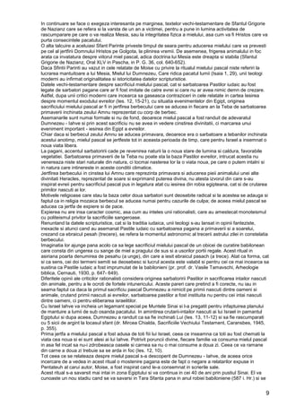 9
In continuare se face o exegeza interesanta pe marginea, textelor vechi-testamentare de Sfantul Grigorie
de Nazianz care se refera si la varsta de un an a victimei, pentru a pune in lumina activitatea de
rascumparare pe care o va realiza Mesia, sau la integritatea fizica a mielului, asa cum va fi Hristos care va
purta consecintele pacatului.
O alta talcuire a aceluiasi Sfant Parinte priveste timpul de seara pentru aducerea mielului care va prevesti
pe cel al jertfirii Domnului Hristos pe Golgota, la plinirea vremii. De asemenea, frigerea animalului in foc
arata ca invatatura despre viitorul miel pascal, adica doctrina lui Mesia este dreapta si stabila (Sfantul
Grigorie de Nazianz, Oral XLV in Pascha, in P. G. 36, col. 640-652).
Daca Sfintii Parinti au vazut in cele relatate de Moise cu privire la ritualul mielului pascal niste referiri la
lucrarea mantuitoare a lui Mesia, Mielul lui Dumnezeu, Care ridica pacatul lumii (Isaia 1, 29), unii teologi
moderni au infirmat originalitatea si istoricitatea datelor scripturistice.
Datele vechi-testamentare despre sacrificiul mielului pascal, cat si sarbatoarea Pastilor iudaic au fost
legate de sarbatori pagane care ar fi fost imitate de catre evrei si care nu ar avea nimic demn de crezare.
Astfel, dupa unii critici moderni care incearca sa gaseasca contraziceri in cele relatate in cartea Iesirea
despre momentul exodului evreilor (Ies. 12, 15-21), cu situatia evenimentelor din Egipt, originea
sacrificiului mielului pascal ar fi in jertfirea berbecului care se aducea in fiecare an la Teba de sarbatoarea
primaverii inchinata zeului Amnu reprezentat cu corp de berbec.
Asemanarile sunt numai formale si nu de fond, deoarece mielul pascal a fost randuit de adevaratul
Dumnezeu - Iahve si prin acest sacrificiu nu se avea in vedere cinstirea divinitatii, ci marcarea unui
eveniment important - iesirea din Egipt a evreilor.
Chiar daca si berbecul zeului Amnu se aducea primavara, deoarece era o sarbatoare a tebanilor inchinata
acestui anotimp, mielul pascal se jertfeste tot in aceasta perioada de timp, care pentru Israel a insemnat o
noua viata libera.
La pagani, accentul sarbatoririi cade pe revenirea naturii la o noua stare de lumina si caldura, favorabile
vegetatiei. Sarbatoarea primaverii de la Teba nu poate sta la baza Pastilor evreilor, intrucat acestia nu
venereaza niste stari naturale din natura, ci tocmai nasterea lor la o viata noua, pe care o putem intalni si
in natura care intinereste in aceste conditii climatice.
Jertfirea berbecului in cinstea lui Amnu care reprezinta primavara si aducerea pieii animalului unei alte
divinitati Heracles, reprezentat de soare si exprimand puterea divina, nu atesta izvorul din care s-au
inspirat evreii pentru sacrificiul pascal pus in legatura atat cu iesirea din robia egipteana, cat si de crutarea
primilor nascuti ai lor.
Motivele religioase care stau la baza celor doua sarbatori sunt deosebite radical si la acestea se adauga si
faptul ca in religia mozaica berbecul se aducea numai pentru cazurile de culpa; de aceea mielul pascal se
aducea ca jertfa de expiere si de pace.
Expierea nu are insa caracter cosmic, asa cum au inteles unii rationalisti, care au amestecat monoteismul
cu politeismul privitor la sacrificiile sangeroase.
Renuntand la datele scripturistice, cat si la traditia iudaica, unii teologi s-au lansat in opinii fanteziste,
inexacte si atunci cand au asemanat Pastile iudaic cu sarbatoarea pagana a primaverii si a soarelui,
crezand ca ebraicul pesah (trecere), se refera la momentul astronomic al trecerii astrului zilei in constelatia
berbecului.
Imaginatia lor ajunge pana acolo ca sa lege sacrificiul mielului pascal de un obicei de curatire babilonean
care consta din ungerea cu sange de miel a pragului de sus si a usorilor portii regale. Acest ritual in
asiriana poarta denumirea de pesahu (a unge), din care a iesit ebraicul pasach (a trece). Atat ca forma, cat
si ca sens, cei doi termeni semiti se deosebesc si lucrul acesta este valabil si pentru cei ce mai incearca sa
sustina ca Pastile iudaic a fost imprumutat de la babilonieni (pr. prof. dr. Vasile Tamavschi, Arheologie
biblica, Cernauti, 1930, p. 647- 649).
Diferitele opinii ale criticilor rationalisti considera originea sarbatoririi Pastilor in sacrificarea intailor nascuti
din animale, pentru a le ocroti de fortele intunericului. Aceste pareri care pretind a fi corecte, nu iau in
seama faptul ca daca la primul sacrificiu pascal Dumnezeu a nimicit pe primii nascuti dintre oameni si
animale, crutand primii nascuti ai evreilor, sarbatoarea pastilor a fost instituita nu pentru cei intai nascuti
dintre oameni, ci pentru eliberarea israelitilor.
Cu Israel Iahve va incheia un legamant special pe Muntele Sinai si l-a pregatit pentru infaptuirea planului
de mantuire a lumii de sub osanda pacatului. In amintirea crutarii-intailor nascuti ai lui Israel in pamantul
Egiptului si dupa aceea, Dumnezeu a randuit ca sa fie inchinati Lui (Ies. 13, 11-12) si sa fie rascumparati
cu 5 sicii de argint la locasul sfant (dr. Mircea Chialda, Sacrificiile Vechiului Testament, Caransbes, 1945,
p. 355).
Prima jertfa a mielului pascal a fost adusa de toti fiii lui Israel, ceea ce inseamna ca toti au fost chemati la
viata cea noua si ei sunt alesi ai lui Iahve. Potrivit poruncii divine, fiecare familie va consuma mielul pascal
in asa fel incat sa nu-i zdrobeasca oasele si carnea sa nu o mai consume a doua zi. Ceea ce va ramane
din carne a doua zi trebuie sa se arda in foc (Ies. 12, 10).
Tot ceea ce se relateaza despre mielul pascal s-a descoperit de Dumnezeu - Iahve, de aceea orice
incercare de a vedea in acest ritual o mostenire pagana este de fapt o negare a relatarilor expuse in
Pentateuh al carui autor, Moise, a fost inspirat cand le-a consemnat in scrierile sale.
Acest ritual s-a savarsit mai intai in zona Egiptului si va continua in cei 40 de ani prin pustiul Sinai. El va
cunoaste un nou stadiu cand se va savarsi in Tara Sfanta pana in anul robiei babiloniene (587 i. Hr.) si se
 