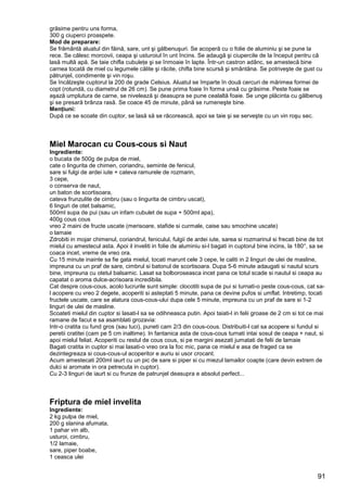 91
grăsime pentru uns forma,
300 g ciuperci proaspete.
Mod de preparare:
Se frământă aluatul din făină, sare, unt şi gălbenuşuri. Se acoperă cu o folie de aluminiu şi se pune la
rece. Se călesc morcovii, ceapa şi usturoiul în unt încins. Se adaugă şi ciupercile de la început pentru că
lasă multă apă. Se taie chifla cubuleţe şi se înmoaie în lapte. Într-un castron adânc, se amestecă bine
carnea tocată de miel cu legumele călite şi răcite, chifla bine scursă şi smântâna. Se potriveşte de gust cu
pătrunjel, condimente şi vin roşu.
Se încălzeşte cuptorul la 200 de grade Celsius. Aluatul se împarte în două cercuri de mărimea formei de
copt (rotundă, cu diametrul de 26 cm). Se pune prima foaie în forma unsă cu grăsime. Peste foaie se
aşază umplutura de carne, se nivelează şi deasupra se pune cealaltă foaie. Se unge plăcinta cu gălbenuş
şi se presară brânza rasă. Se coace 45 de minute, până se rumeneşte bine.
Menţiuni:
După ce se scoate din cuptor, se lasă să se răcorească, apoi se taie şi se serveşte cu un vin roşu sec.
Miel Marocan cu Cous-cous si Naut
Ingrediente:
o bucata de 500g de pulpa de miel,
cate o lingurita de chimen, coriandru, seminte de fenicul,
sare si fulgi de ardei iute + cateva ramurele de rozmarin,
3 cepe,
o conserva de naut,
un baton de scortisoara,
cateva frunzulite de cimbru (sau o lingurita de cimbru uscat),
6 linguri de otet balsamic,
500ml supa de pui (sau un infam cubulet de supa + 500ml apa),
400g cous cous
vreo 2 maini de fructe uscate (merisoare, stafide si curmale, caise sau smochine uscate)
o lamaie
Zdrobiti in mojar chimenul, coriandrul, feniculul, fulgii de ardei iute, sarea si rozmarinul si frecati bine de tot
mielul cu amestecul asta. Apoi il inveliti in folie de aluminiu si-l bagati in cuptorul bine incins, la 180°, sa se
coaca incet, vreme de vreo ora.
Cu 15 minute inainte sa fie gata mielul, tocati marunt cele 3 cepe, le caliti in 2 linguri de ulei de masline,
impreuna cu un praf de sare, cimbrul si batonul de scortisoara. Dupa 5-6 minute adaugati si nautul scurs
bine, impreuna cu otetul balsamic. Lasat sa bolboroseasca incet pana ce totul scade si nautul si ceapa au
capatat o aroma dulce-acrisoara incredibila.
Cat despre cous-cous, acolo lucrurile sunt simple: clocotiti supa de pui si turnati-o peste cous-cous, cat sa-
l acopere cu vreo 2 degete, acoperiti si asteptati 5 minute, pana ce devine pufos si umflat. Intretimp, tocati
fructele uscate, care se alatura cous-cous-ului dupa cele 5 minute, impreuna cu un praf de sare si 1-2
linguri de ulei de masline.
Scoateti mielul din cuptor si lasati-l sa se odihneasca putin. Apoi taiati-l in felii groase de 2 cm si tot ce mai
ramane de facut e sa asamblati grozavia:
Intr-o cratita cu fund gros (sau tuci), puneti cam 2/3 din cous-cous. Distribuiti-l cat sa acopere si fundul si
peretii cratitei (cam pe 5 cm inaltime). In fantanica asta de cous-cous turnati intai sosul de ceapa + naut, si
apoi mielul feliat. Acoperiti cu restul de cous cous, si pe margini asezati jumatati de felii de lamaie
Bagati cratita in cuptor si mai lasati-o vreo ora la foc mic, pana ce mielul e asa de fraged ca se
dezintegreaza si cous-cous-ul acoperitor e auriu si usor crocant.
Acum amestecati 200ml iaurt cu un pic de sare si piper si cu miezul lamailor coapte (care devin extrem de
dulci si aromate in ora petrecuta in cuptor).
Cu 2-3 linguri de iaurt si cu frunze de patrunjel deasupra e absolut perfect...
Friptura de miel invelita
Ingrediente:
2 kg pulpa de miel,
200 g slanina afumata,
1 pahar vin alb,
usturoi, cimbru,
1/2 lamaie,
sare, piper boabe,
1 ceasca ulei
 