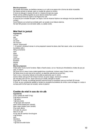 92
Mod de preparare:
Se scoate osul pulpei, se desface carnea cu un cutit si se asaza intr-o forma de sticla incasabila.
Se freaca carnea cu lamaie, apoi cu mujdei de usturoi si cimbru.
In tava se adauga o ceasca de ulei si o ceasca de apa sau supa.
Peste carnea astfel pregatita se pune slanina taiata fasii subtiri.
Se introduce forma la cuptor si se frige la foc iute.
In tava se pun si boabe de piper, iar dupa o ora se intoarce friptira si se adauga vinul (se poate folosi
coniac).
Cand friptura s-a rumenit pe ambele parti, se scoate si se inlatura slanina.
Se taie felii groase si se serveste calda, cu salata verde.
Miel fiert in jantuit
Ingrediente
un miel
apa
3 rosii
doi ardei
doi morcovi
usturoi, (dupa gust)
1, 5 l jantuit ( produsul ramas in urma prepararii casului la stana,;deci faci casul, urda, si ce ramane e
bunatatea asta )
500 gr smantana
sare
piper
cimbru
marar
patrunjel
leustean
loboda
tarhon
Mod de preparare
Cioba asta-i buna numa' la stana. Dijba o faceti acasa, ca nu-i facuta pe chirosteie(nu d-alea de pus pe
cap), in ceaun.
Se pune intr-un ceaun mare mielul spalat bine si portionat, inclusiv capul, ficatul, inima.
Se fierbe bine (nu pot zice la foc potrivit, ca depinde cate lemne pui pe foc).
Cam o ora, o ora juma; trebuie ca furculita sa patrunda usor in carne.
Cand e fiarta cam pe 2/3 din timpul normal, se pune ceapa, morcovul si ardeiul.
Se mai lasa cam 20 min, dupa care se pun rosiile, decojite si tocate.
Dupa alte 10 minute, se adauga jantuitul usturoiul tocat si smantana care se mai fierb 20 minute
In final, se pun verdeturile spalate si tocate (cu exceptia buchetelulu de cimbru care se leaga cu o atza si
se lasa putin la fiert apoi se scoate), sarea si piperul.
Costite de miel in sos de vin alb
Ingrediente
2 buc costita de miel(1,5 kg)
2 lgt ierburi provance
1 lgt salvie
1 lgt boia dulce
1/2 lgt piper alb macinat
piper verde boabe(usor zdrobit)
piper negru boabe (usor zdrobit)
2 lg miere albine
4-5 catei de usturoi
500 ml vin alb
4-5 lg ulei din samburi de strugure
o lgt amidon
sare
Garnitura
1 kg cartofi
1 lgt boia de ardei dulce
 