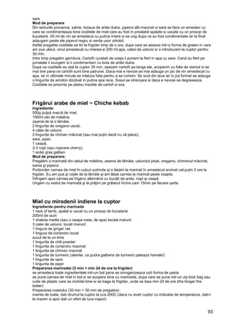 93
sare
Mod de preparare
Din ierburile provance, salvie, boiaua de ardei dulce, piperul alb macinat si sare se face un amestec cu
care se condimenteaza bine costitele de miel care au fost in prealabil spalate si uscate cu un prosop de
bucatarie. 50 ml de vin se amesteca cu putina miere si se ung dupa ce au fost condimentate iar la final
adaugam peste ele piperul negru si verde usor zdrobit.
Astfel pregatite costitele se tin la frigider timp de o ora, dupa care se aseaza intr-o forma de graten in care
am pus uleiul, vinul amestecat cu mierea si 200 ml apa, cateii de usturoi si o introducem la cuptor pentru
30 min.
Intre timp pregatim garnitura. Cartofii curatati de coaja ii punem la fiert in apa cu sare. Cand au fiert pe
jumatate ii scurgem si ii condimentam cu boia de ardei dulce.
Dupa ce costitele au stat la cuptor 30 min, asezam cartofii pe langa ele, acoperim cu folie de staniol si se
mai tine pana ce cartofii sunt bine patrunsi. Daca mai e nevoie se mai adauga un pic de vin amestecat cu
apa, iar in ultimele minute se inlatura folia pentru a se rumeni. Se scot din tava iar in jiul format se adauga
o lingurita de amidon dizolvat in putina apa rece. Sosul se strecoara si daca e nevoie se degreseaza.
Costitele se prezinta pe platou insotite de cartofi si sos.
Frigărui arabe de miel ~ Chiche kebab
Ingrediente:
500g pulpă macră de miel,
100ml ulei de măsline,
zeamă de la o lămâie,
2 linguriţe de oregano uscat,
4 căţei de usturoi,
2 linguriţe de chimen măcinat (sau mai puţin dacă nu vă place),
sare, piper,
1 ceapă,
2-3 roşii (sau roşioare cherry),
1 ardei gras galben
Mod de preparare:
Pregătim o marinată din uleiul de măsline, zeama de lămâie, usturoiul pisat, oregano, chimenul măcinat,
sarea şi piperul.
Porţionăm carnea de miel în cuburi potrivite şi o lăsăm la marinat în amestecul aromat cel puţin 3 ore la
frigider. Eu am pus şi cojile de la lămâie şi am lăsat carnea la marinat peste noapte.
Înfingem apoi carnea pe frigărui alternând cu bucăţi de ardei, roşii şi ceapă.
Ungem cu restul de marinată şi le prăjim pe grătarul încins cam 15min pe fiecare parte.
Miel cu mirodenii indiene la cuptor
Ingrediente pentru marinada
1 rack of lamb, spalat si uscat cu un prosop de bucatarie
200ml de iaurt
1 shalota medie (sau o ceapa rosie, de apa) tocata marunt
3 catei de usturoi, tocati marunt
1 lingura de ginger ras
1 lingura de coriandru tocat
sucul de la un lime
1 lingurita de chili powder
1 lingurita de coriandru macinat
1 lingurita de chimen macinat
1 lingurita de turmeric (atentie, ca pudra galbena de turmeric pateaza hainele!)
1 lingurita de sare
1 lingurita de piper
Prepararea marinadei (5 min + min 24 de ore la frigider)
se amesteca toate ingredientele intr-un bol pana se omogenizeaza sub forma de pasta
se pune carnea de miel in bol si se acopera bine cu marinada, dupa care se pune intr-un zip lock bag sau
cutie de plastic care se inchide bine si se baga la frigider, unde se lasa min 24 de ore (the longer the
better)
Prepararea roastului (30 min + 30 min de pregatire)
inainte de toate, dati drumul la cuptor la cca 200C (daca nu aveti cuptor cu indicatie de temperatura, dati-l
la maxim si apoi dati un sfert de tura inapoi)
 