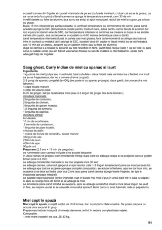 94
scoateti carnea din frigider si curatati marinada de pe ea (nu foarte insistent, ci doar cat sa se ia grosul, ca
sa nu se arda la cuptor) si lasati carnea sa ajunga la temperatura camerei, cam 30 de min
inveliti oasele cu folie de aluminiu (ca sa nu se arda) si apoi introduceti rackul de miel la cuptor, pe o tava
cu gratar.
Dupa 15 min intoarceti pe partea cealalta, si verificati temperatura cu termometrul de carne, pana cand
aceasta ajunge la 52C (temperatura ideala pentru medium rare, adica pentru carne facuta la exterior dar
roz si juicy la interior este de 57C, dar temperatura interiara va continua sa creasca si dupa ce se scoate
carnea din cuptor, asa ca trebuie sa o scoateti cu 4-5C inainte de limita pe care o doriti)
cand temperatura interioara (luata in partea cea mai groasa, fara ca termometrul sa atinga osul sau sa
intre in contact cu metalul tavii) ajunge la 52C, scoateti tava din cuptor si lasati mielul sa se odihneasca
cca 10 min pe un platou, acoperit cu un castron intors sau cu folie de aluminiu
dupa ce carnea s-a relaxat si sucurile au fost resorbite in fibre, puteti felia rackul (cate 1 os pe felie) si apoi
servi cu salata verde (eu am folosit valeriana) dreasa cu ulei de masline si otet balsamic, peste care
adaugati fulgi de migdale
Saag ghost, Curry indian de miel cu spanac si iaurt
Ingrediente
1kg carne de miel (pulpa sau muschiulet, taiat cubulete - daca folositi oaie va trebui sa o fierbeti mai mult
ca sa se fragezeasca, dar nu e o mare drama ca gust)
2-3 pungi de spanac congelat de 400g (se poate si cu spanac proaspat, daca gasiti, dar procesul e mai
laborios)
4 cepe tocate marunt
4 catei de usturoi pisat
8 cm de ginger, dat pe razatoarea mica (sau 2-3 linguri de ginger ras de la borcan,)
2 lingurite de coriandru,
mirodenii macinate:
2 lingurite de chimen,
3 lingurite de garam masala,
1/2 lingurita de turmeric,
1 lingurita de paprika
6 cuisoare,
mirodenii intregi:
10 cm de scortisoara,
6 seminte de cardamom,
1 lingurita de piper boabe,
4 frunze de dafin
1 mana de frunze de coriandru, tocate marunt
3 linguri de ulei
250ml de iaurt
400ml de apa
50g de unt
Preparare (2.5 ore + 15 min de pregatire)
se rumeneste usor carnea in tigaie si se scoate deoparte
in uleiul ramas se prajesc putin mirodeniile intregi dupa care se adauga ceapa si se prajeste pana e golden
brown (cca 4-5 min)
se adauga mirodeniile macinate si se mai prajeste inca 30 sec
se adauga carnea, usturoiul, gingerul si apoi iaurtul, cate 1-2 linguri amestecand pana se incorporeaza tot
se adauga apa (cat sa acopere aproape complet compozitia), se aduce la fierbere, apoi se da focul mic, se
acopera si se lasa sa fiarba usor cca 2 ore (sau pana cand carnea ajunge foarte frageda, iar apa e
evaporata aproape integral)
se gateste rapid spanacul (direct inghetat, rupt in bucati mai mici si pus in untul topit intr-o oala cu capac)
si apoi se scurge bine de lichid si se adauga la miel
se amesteca pana cand lichidul se evapora, apoi se adauga coriandrul tocat si inca doua linguri de iaurt
in fine, se respira usurat si se serveste minunatul spinach lamb curry cu orez basmati, raita si papadums
Miel copt în spuză
Miel copt în spuză, o reţetă veche de cînd lumea, dar scumpă în zilele noastre. Se poate prepara cu
ocazia unor excursii în grup.
Prepararea trebuie începută dimineaţa devreme, avînd în vedere complexitatea reţetei.
Compoziţie:
1 miel mare (noaten) de cca. 25-30 kg,
 