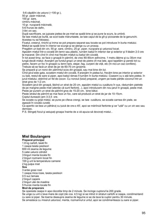 95
5-6 căpăţîni de usturoi (~100 gr.),
50 gr. piper măcinat,
100 gr. sare,
cimbru măcinat,
10 gr. nucşoară măcinată,
5-6 frunze de dafin,
3 litri vin sec.
După sacrificare, se jupoaie pielea de pe miel se spală bine şi se pune la scurs, la umbră.
Se taie mielul pe burtă, se scot toate măruntaiele, se taie capul de la gît şi picioarele de la genunchi.
Acestea nu se folosesc.
Ficatul, creierul, rinichii şi inima se pot prepara separat sau tocate se pot introduce în burta mielului.
Mielul se spală bine în interior se scurge şi se şterge cu un prosop.
Pregătim un baiţ din vin, 50 gr. sare, cimbru, 25 gr. piper, nucşoara şi usturoiul tocat.
Aşezăm mielul într-o covată din lemn sau plastic, turnăm baiţul în interior dar şi exterior şi îl lăsăm 2-3 ore
la macerat. Din cînd în cînd mai frecăm mielul cu baiţul din covată.
În tot acest timp, se face o groapă în pămînt, de vreo 80-90cm adîncime, 1 metru lăţime şi cu 30cm mai
lungă decăt mielul. Aranjăm pe fundul gropii un strat de pietre cît mai late, apoi tapetăm şi pereţii tot cu
pietre, facem un foc în groapă cu lemn tare, stejar, fag, curpeni de viţă, etc (în nici-un caz conifere).
Trebuie să se facă un strat de jar de 60-70 cm grosime.
Se prepară şi un noroi din pămîntul scos din groapă, sau mai bine din lut.
Cînd jarul este gata, scoatem mielul din covată, îl aranjăm în pielea lui, frecăm bine pe interior şi exterior
cu baiţ, restul de sare si piper, apoi baiţul rămas îl turnăm în burta mielului. Coasem cu o aţă tare pielea, în
jurul mielului, obţinînd un fel de cocon. Cu noroiul (lutul) preparat, ungem pe toate părţile coconul într-un
strat gros de 1-2 cm.
Scoatem jarul din groapă, lăsînd un strat de 20 cm, aşezăm mielul cu cusătura în sus, răsturnăm pietrele
de pe margine peste miel (atenţie că sunt fierbinţi...), apoi introducem din nou jarul în groapă, peste miel.
Peste jar punem un strat de pămînt gros de 15-20 cm, bine bătut.
Peste stratul de pămînt se mai face un foc, care să producă un strat de jar de 10-15cm.
Coptul durează cam 3-3,5 ore.
Se scoate cu grijă mielul, se pune pe cîteva crengi, se taie cusătura, se scoate carnea din piele, se
aşează în covata curată.
Ca aperitiv se bea un păhăruţ cu ţuică de vre-o 45', apoi se mănîncă fierbinte şi se "udă" cu un vin sec sau
demisec.
P.S. Stingeţi focul şi astupaţi groapa înainte de a vă apuca să devoraţi mielul...
Miel Boulangere
Preparat principal
1.8 kg cartofi, taiati fin
1 ceapa taiata pestisori
600 ml zeama de legume
5 catei usturoi zdrobit
3 linguri menta tocata fin
2 linguri rozmarin tocat fin
100 g unt la temperatura camerei
2 kg pulpa miel
Sos
3 ardei grasi rosii
1 ceapa mica rosie, taiata pestisori
0.5 suc lamaie
2 linguri capere
2 linguri ulei de masline
5 frunze menta tocate fin
Mod de preparare
Se opareste ceapa in apa clocotita timp de 2 minute. Se incinge cuptorul la 200 grade.
Se unge cu unt o tava mare de copt (de cca. 4,5 kg) si se intind in straturi cartofii si ceapa, condimentand
cu sare si piper. Se toarna deasupra zeama de legume si se da tava la cuptor pentru 30 minute.
Se amesteca cu mixerul usturoiul, menta, rozmarinul si untul, apoi se condimenteaza cu sare si piper.
 