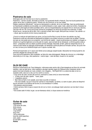 97
Pastrama de oaie
Dobrogea ştie cel mai bine ce e vinul cu pastramă.
Pastrama - carnea uscată, afumată şi picantă, mai gustoasă decât o friptură. Cea mai bună pastramă se
obţine de la oile cu grăsime puţină - tineret ovin de minimum un an sau batali.
Reţeta „pastramei adevărate”: carnea se dezosează cu atenţie, să nu se rupă fâşii. Apoi se porţionează,
se fasonează curăţându-se de pieliţe, se condimentează cu sare, piper, boia, usturoi şi cimbru. Acestea se
presară în strat egal pe toată suprafaţa cărnii, care se împachetează şi se aşază într-un vas la loc răcoros,
cel puţin 48 ore. Nu cumva să puneţi carnea la congelator! Ar strica tot procesul de maturare. O dată
timpul scurs, carnea se dă la vânt, într-o cameră curată, fără muşte, fără praf sau mirosuri. Se zvântă o zi
– două, apoi se afumă, la fum rece şi esenţe tari.
„Fumul nu trebuie să bată direct pe carne, iar focul să fie făcut numai din lemn de salcâm sau fag”.
Pastrama crudă sau afumată se păstrează la frigider şi se poate consuma ca atare sau la grătar. Carnea
de oaie se mai poate servi şi ca aperitiv, sub formă de ruladă – după condimentare se rulează, se leagă cu
sfoară ca muşchiul ţigănesc şi se dă puţin la cuptor, apoi se lasă să se răcească. La fel de gustos este şi
sloiul – preparatul care se obţine punând carnea întreagă, fasonată, la fiert, până se desprinde de os. În
ceaunul care fierbe se adaugă condimentele, iar fierberea continuă până se înmoaie carnea. Se pune într-
un vas, la rece şi se mănâncă după cum îi spune numele: sloi.
Pontul principal este ca în vasul care fierbe să se adauge ceapă tocată. Absoarbe tot mirosul puternic de
amoniac degajat de carnea de oaie.
Cea mai bună pastramă, fără modestie, se face din oaia dobrogeană. Merge de minune cu o mămăligă
aburindă şi un vin roşu, căci pastrama – carne roşie – cere de băut, musai un vin asortat.
SLOI DE OAIE
Racitura ciobaneasca din Ţara Hategului, mâncarea asta veche cât si Sarmisegetuza se face din animale
batrâne, care se taie iarna, când zapada a alungat caprele negre din Retezat spre marginea verde a
padurii de brad (chestie ce n-are, evident, nici o legatur_ 19419y2419t 9; cu sloiul de oaie si nici cu
aceasta carte, asa ca nu stiu ce mi-a venit s-o scriu).
• 3 kg carne de oaie, bucati cât pumnul, eventual cu oase (mici) si ceva maruntaie
• 3 oase mari de oaie, sparte • sare, piper
• l capatâna usturoi
• Mai întâi se fierb 2 ore oasele, sa-si lase sucurile si maduva
• Se scot oasele, se pun în locul lor carnea si maruntaiele, sa fiarba, cu sare si piper, pâna se desprind
de pe oscioare si se farâma de la sine (nu se amesteca în cratita)
• Se piseaza usturoiul pasta
• Când carnea a fiert si apa a scazut de zici ca nu mai e, se adauga risipit usturoiul, sa mai dea în doua
clocote
• Se scoate oala în tinda, la ger, sa se-ntareasca sloiul, si dupa aceea se manânca
Gulas de oaie
Ingrediente
1 kg carne de oaie,
50 g untura,
300 g ceapa,
1 kg cartofi,
50 g rosii,
150 g ardei gras.
boia de ardei (paprika),
sare, piper,
foi de dafin, chimen,
Reteta
 