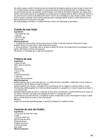 98
Se cutata ceapa si cartofii. Carnea de oaie se curata bine de pielita si grasime si apoi se taie in cuburi de 2
cm. Ceapa toacata marunt se prajeste in untura pana devine aurie.Se adauga boia, se amesteca si apoi
se pune carnea de oaie. Se sareaza, condimenteaza si se continua fierberea innabusita, sub capac la foc
domol. Cand scade zeama se completeaza cu putina apa si se adauga foile de dafin si chimionul. Pentru a
se patrunde bine carnea se amesteca din cand in cand si se completeaza cu apa. Se taie cartofii, ardeiul
gras si rosiile in cubulete. Cand carnea este patrunsa se adauga cartofii, ardeiul si rosiile (bulionul) si se
lasa sa fiarba la foc incet pana sunt gata.
Se poate prepara si la ceaun, in cantitati mai mari, fiind si mai delicioasa si savuroasa !
Costite de oaie fripte
Ingrediente:
-1 kg coaste de oaie,
-1 kg apa,
-100 ml vin alb,
-sare si piper
Mod de preparare:
1. Coastele de oaie se spala, se taie portii si se pun la fiert in oala sub presiune. Dupa primul clocot
scoatem aburul, aruncam apa si clatim foarte bine carnea.
2. Se pune carnea, 1 kg de apa, sare si se lasa sa fiarba 40 minute. Se scoate aburul si se adauga vinul si
piperul. Mai lasam 5 minute sub presiune.
Se servesc cu mamaliga sau cu garnitura de legume.
Friptura de oaie
Ingrediente
1 pulpa de oaie
200 g slanina afumata
sare
piper boabe
1 cana vin alb
usturoi
1 lingurita boia dulce
1 cana ulei
1 cana supa de zarzavat
Mod de preparare
Spalati pulpa de oaie in mai multe ape reci , o curatati de oase si de pielite, o desfaceti cu lama cutitului si
o impanati cu felii de slanina si catei de usturoi.
Sarati si piperati usor carnea, o strangeti la loc sub forma de sul si o legati cu o sfoara subtire si curata.
Puneti pulpa astfel pregatita intr-o forma de sticla incasabila si o acoperiti cu o cana de supa de zarvazat si
cu o cana de ulei.
Adaugati cateva boabe de piper si o lingurita de boia dulce si introduceti in cuptorul cald ca sa se coaca, la
foc potrivit, timp de o ora dupa care adaugati vinul alb si o crenguta de cimbru..
Cand friptura s-a rumenit frumos, o scoateti din cuptor, scoateti ata cu care a fost legata la inceput, o taiati
felii si o serviti direct din vasul in care a fost facuta.
Menţiuni
Friptura de serveste taiata felii groase, cu garnitura de legume si salata de sezon.
Tocanita de oaie din Dublin
Ingrediente:
1,5 kg carne de oaie (sau miel),
4 cepe,
1,5 kg de cartofi rosii,
500 ml supa de carne,
50 grame de unt,
3 linguri de cimbru,
3 fire de patrunjel,
sare, piper
Mod de preparare:
 