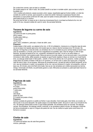 99
Se curata bine carnea, apoi se taie in cubulete.
Se curata ceapa si se taie in solzi. Se curata cartofii si se taie in rondele subtiri, apoi se taie si untul in
bucatele mici.
Intr-o cratita sub presiune, asaza succesiv untul, ceapa, repartizata egal pe fundul cratitei, un strat de
rondele de cartofi si carnea, apoi acoperiti cu restul de cartofi. Sareaza si pipereaza fiecare strat.
Stropeste cu supa peste continutul din oala, apoi se spala si toaca patrunjelul. Se condimenteaza cu
patrunjelul tocat si cu cimbrul
Se pune totul la fiert, si dupa ce da in clocot,se micsoreaza focul, si se lasat sa fiarba la foc mic cel
putin 21/2 ore, miscand cratita din cand in cand. Se serveste fierbinte.
Tocana de legume cu carne de oaie
Ingrediente
1/2 carne de oaie nu prea grasa,
200 g ceapa,
3 ardei grasi (300 g ),
1/2 kg cartofi,
1/2 kg rosii,
piper, boia, untdelemn, patrunjel, o foaie de dafin, sare.
Preparare
Ceapa taiata in felii subtiri, se caleste la foc mic, in 50 ml untdelemn, impreuna cu o lingurita rasa de sare
(ca sa se lase mai repede apa) pina cind scade apa ce o lasa si devine lucioasa (cca 10 minute). Se
adauga 1/2 lingurita cu boia de ardei, se amesteca de 2 ori si imediat se pune carnea taiata in bucati mici
care se amesteca, 2 minute, pina cind se coaguleaza la suprafata; apoi, totul se stinge cu 200 ml apa
fierbinte. Se lasa sa fiarba la foc mic, acoperite, amestecind mai des, ca sa nu se arda ceapa, si
completind lichidul, cind acesta scade. Daca pe parcurs se arde ceapa, nu se mai pune apa, ci se schimba
mincarea in alta cratita, altfel aceasta va capata un gust foarte neplacut. Dupa ce carnea s-a muiat foarte
bine, se adauga ardeii taiati in felii subtiri , cartofii, in forma de sferturi de 2 cm grosime, rosiile curatate de
coaja (daca se poate) si taiate in felii de 2 cm grosime, un virf de cutit cu piper sau dupa gust, o lingurita
rasa de sare si apa, cit sa acopere. Mincarea se amesteca putin, se lasa pe plita sa fiarba acoperita, la foc
mic, sau se introduce in cuptor, tot acoperita, la foc mic, sau se introduce in cuptor, tot acoperita, unde se
lasa cca. 30 minute, pina cind fierb bine toate, fara sa se mai amestece ain cratita (zarzavatul sa ramina
intreg). Cind toate sint fierte, se potriveste gustul cu sare. Mincarea se presara cu patrunjel taiat marunt si
se serveste fierbinte.
Papricas de oaie
Ingrediente
1 kg carne de oaie,
4-5 cepe,
putina boia dulce,
1 ardei gras,
o rosie,
otet diluat,
pasta de rosii,
2-3 cartofi (se poate si fara).
Preparare
Carnea curatata de grasime si pielite se fierbe in apa clocotita. Cand este gata, bine fiarta, se scoate, se
taie bucati si se pune deoparte. Se spala ceapa si se taie feliute subtiri. Se pune in ulei si se inmoaie la foc
mic. Se adauga ardeiul taiat suvite si rosia taiata patratele. Se amesteca pana se inmoaie. Se adauga
carnea. Se amesteca. Se adauga cartofii, eventual, si se amesteca cateva minute. Se adauga o lingurita
de faina amestecata cu apa si o lingura de pasta de rosii. Se da cratita la cuptor pana cand sosul s-a
format si a scazut.
Ciorba de oaie
Ingrediente:
1/2 carne de berbec sau de oaie fara grasime,
morcov, patrunjel,
 