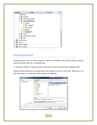 9
Creación de la Aplicación
Empecemos por crear un nuevo proyecto dentro de NentBeans IDE; dicho proyecto requiere
tener las características de un proyecto web.
1.- Seleccione Archivo > Nuevo proyecto desde el menú de herramientas de NentBeans IDE.
Posteriormente selecciona las características del proyecto a crear en este caso Web Java y con
ello seleccionamos la aplicación web y haga clic en siguiente.
 