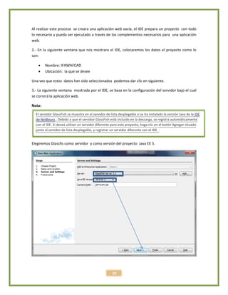 10
Al realizar este proceso se creara una aplicación web vacía, el IDE prepara un proyecto con todo
lo necesario y pueda ser ejecutado a través de los complementos necesarios para una aplicación
web.
2.- En la siguiente ventana que nos mostrara el IDE, colocaremos los datos el proyecto como lo
son:
 Nombre: IFAWAFCAD
 Ubicación: la que se desee
Una vez que estos datos han sido seleccionados podemos dar clic en siguiente.
3.- La siguiente ventana mostrada por el IDE, se basa en la configuración del servidor bajo el cual
se correrá la aplicación web.
Nota:
Elegiremos Glassfis como servidor y como versión del proyecto Java EE 5.
El servidor GlassFish se muestra en el servidor de lista desplegable si se ha instalado la versión Java de la IDE
de NetBeans . Debido a que el servidor GlassFish está incluido en la descarga, se registra automáticamente
con el IDE. Si desea utilizar un servidor diferente para este proyecto, haga clic en el botón Agregar situado
junto al servidor de lista desplegable, y registrar un servidor diferente con el IDE.
 