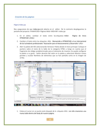 12
Creación de las páginas
Página Index.jsp
Nos aseguramos de que index.jsp está abierta en el editor. De lo contrario despleguemos la
pestaña del proyecto: IFAWAFCAD> Páginas Web> WEB-INF> index.jsp
1. En el editor, cambiar el texto entre las etiquetas: <title> Página de Inicio
IFPWAFCAD </title>
2. Cambiar el texto entre las etiquetas: <h1> Bienvenido a IFPWAFCAD, el ex internacional
de los luchadores profesionales "Asociación para el Asesoramiento y Desarrollo! </h1>
3. Abrir la paleta del IDE seleccionando Ventana> Paleta desde el menú principal. Coloque el
puntero sobre el icono de la tabla de la categoría HTML y tenga en cuenta que el
fragmento de código predeterminado para el elemento de muestra. Se puede configurar
la paleta a su gusto - botón derecho del ratón en la paleta y seleccione Mostrar iconos
grandes y ocultar Nombres de elementos que se han pantalla como en la imagen de
arriba.
1. Coloca el cursor en un punto justo después de la etiqueta <h1> con ello crearemos una
nueva tabla dentro del body de nuestra página.
 