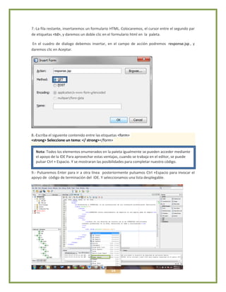 14
7.-La fila restante, insertaremos un formulario HTML. Colocaremos, el cursor entre el segundo par
de etiquetas <td>, y daremos un doble clic en el formulario html en la paleta.
En el cuadro de dialogo debemos insertar, en el campo de acción podremos response.jsp , y
daremos clic en Aceptar.
8.-Escriba el siguiente contenido entre las etiquetas <form>
<strong> Seleccione un tema: </ strong></form>
9.- Pulsaremos Enter para ir a otra línea posteriormente pulsamos Ctrl +Espacio para invocar el
apoyo de código de terminación del IDE. Y seleccionamos una lista desplegable.
Nota: Todos los elementos enumerados en la paleta igualmente se pueden acceder mediante
el apoyo de la IDE Para aprovechar estas ventajas, cuando se trabaja en el editor, se puede
pulsar Ctrl + Espacio. Y se mostraran las posibilidades para completar nuestro código.
 