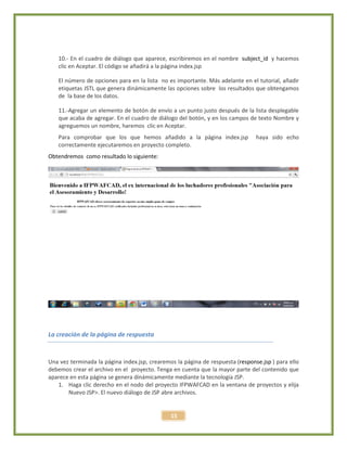 15
10.- En el cuadro de diálogo que aparece, escribiremos en el nombre subject_id y hacemos
clic en Aceptar. El código se añadirá a la página index.jsp
El número de opciones para en la lista no es importante. Más adelante en el tutorial, añadir
etiquetas JSTL que genera dinámicamente las opciones sobre los resultados que obtengamos
de la base de los datos.
11.-Agregar un elemento de botón de envío a un punto justo después de la lista desplegable
que acaba de agregar. En el cuadro de diálogo del botón, y en los campos de texto Nombre y
agreguemos un nombre, haremos clic en Aceptar.
Para comprobar que los que hemos añadido a la página index.jsp haya sido echo
correctamente ejecutaremos en proyecto completo.
Obtendremos como resultado lo siguiente:
La creación de la página de respuesta
Una vez terminada la página index.jsp, crearemos la página de respuesta (response.jsp ) para ello
debemos crear el archivo en el proyecto. Tenga en cuenta que la mayor parte del contenido que
aparece en esta página se genera dinámicamente mediante la tecnología JSP.
1. Haga clic derecho en el nodo del proyecto IFPWAFCAD en la ventana de proyectos y elija
Nuevo JSP>. El nuevo diálogo de JSP abre archivos.
 
