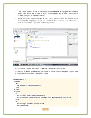 16
2. En el campo Nombre de JSP de archivo, escribamos reponse. Esta página se creara en la
misma raíz donde se localiza la página indesx.jsp Esta es la misma ubicación de
la index.jsp página de bienvenida reside.
3. Acepte los valores predeterminados de otros y haga clic en Finalizar. Una plantilla para la
nueva response.jsp página se genera y se abre en el editor. Un nuevo nodo JSP también se
muestra en las páginas Web en la ventana de proyectos.
4.- En el editor, cambiar el título de: IFPWAFCAD - {} marcador de posición.
5.- Retire el <h1> Hola Mundo </ h1> línea entre las etiquetas <body></body>, copiar y pegar
la siguiente tabla HTML en el cuerpo de la página:
<table border="0">
<thead>
<tr>
<th colspan="2">{placeholder}</th>
</tr>
</thead>
<tbody>
<tr>
<td><strong>Description: </strong></td>
<td><span style="font-size:smaller; font-style:italic;">{placeholder}</span></td>
</tr>
<tr>
<td><strong>Counselor: </strong></td>
<td>{placeholder}
 