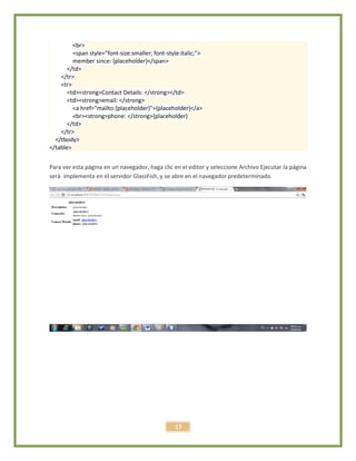 17
<br>
<span style="font-size:smaller; font-style:italic;">
member since: {placeholder}</span>
</td>
</tr>
<tr>
<td><strong>Contact Details: </strong></td>
<td><strong>email: </strong>
<a href="mailto:{placeholder}">{placeholder}</a>
<br><strong>phone: </strong>{placeholder}
</td>
</tr>
</tbody>
</table>
Para ver esta página en un navegador, haga clic en el editor y seleccione Archivo Ejecutar la página
será implementa en el servidor GlassFish, y se abre en el navegador predeterminado.
 