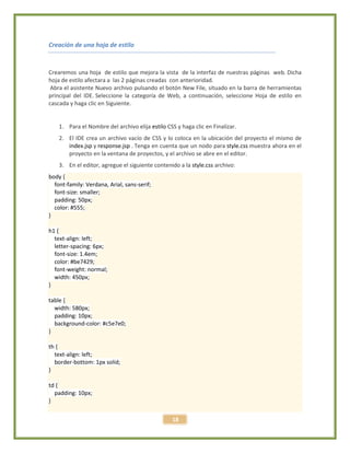 18
Creación de una hoja de estilo
Crearemos una hoja de estilo que mejora la vista de la interfaz de nuestras páginas web. Dicha
hoja de estilo afectara a las 2 páginas creadas con anterioridad.
Abra el asistente Nuevo archivo pulsando el botón New File, situado en la barra de herramientas
principal del IDE. Seleccione la categoría de Web, a continuación, seleccione Hoja de estilo en
cascada y haga clic en Siguiente.
1. Para el Nombre del archivo elija estilo CSS y haga clic en Finalizar.
2. El IDE crea un archivo vacío de CSS y lo coloca en la ubicación del proyecto el mismo de
index.jsp y response.jsp . Tenga en cuenta que un nodo para style.css muestra ahora en el
proyecto en la ventana de proyectos, y el archivo se abre en el editor.
3. En el editor, agregue el siguiente contenido a la style.css archivo:
body {
font-family: Verdana, Arial, sans-serif;
font-size: smaller;
padding: 50px;
color: #555;
}
h1 {
text-align: left;
letter-spacing: 6px;
font-size: 1.4em;
color: #be7429;
font-weight: normal;
width: 450px;
}
table {
width: 580px;
padding: 10px;
background-color: #c5e7e0;
}
th {
text-align: left;
border-bottom: 1px solid;
}
td {
padding: 10px;
}
 