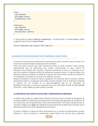19
a:link {
color: #be7429;
font-weight: normal;
text-decoration: none;
}
a:link:hover {
color: #be7429;
font-weight: normal;
text-decoration: underline;
}
4.- para enlazar las paginas index.jsp y response.jsp . a la hoja de estilo En ambas páginas, añadir
la siguiente línea entre el <head></head>:
<link rel="stylesheet" type="text/css" href="style.css">
La preparación de la comunicación entre la aplicación y base de datos
La forma más eficiente para implementar la comunicación entre el servidor y base de datos es la
creación de una base de datos de agrupación de conexiones.
Crear una nueva conexión para cada solicitud de cliente se puede consumir mucho tiempo,
especialmente para las aplicaciones que reciben continuamente un gran número de
peticiones. Para remediar esta situación, numerosas conexiones se crean y se mantienen en un
pool de conexiones. Cualquier petición de entrada que requiere acceso a la capa de datos de la
aplicación utiliza una conexión ya creado de la piscina. Del mismo modo, cuando una solicitud se
ha completado, la conexión no se cierra, pero regresó a la piscina.
Después de preparar la fuente de datos y agrupación de conexiones para el servidor, entonces
necesitamos ordenar a la aplicación para utilizar la fuente de datos. Esto se suele hacer mediante
la creación de una entrada en la aplicación web.xml que es un descriptor de
despliegue. Finalmente, es necesario asegurarse de que el controlador de base de datos (MySQL
Connector / J driver JDBC) se puede acceder al servidor.
La edición del servidor de código abierto GlassFish contiene la base de datos de agrupación de
conexiones (DBCP) las bibliotecas que proporcionan funcionalidad de agrupación de conexiones de
una manera que sea transparente para usted, como desarrollador. Para tomar ventaja de esto, es
necesario configurar una JDBC (Java Database Connectivity) fuente de datos para el servidor que la
aplicación puede utilizar para la agrupación de conexiones.
Se puede configurar la fuente de datos directamente en la consola de administración servidor
GlassFish, o, como se describe a continuación, puede declarar los recursos que la aplicación
 